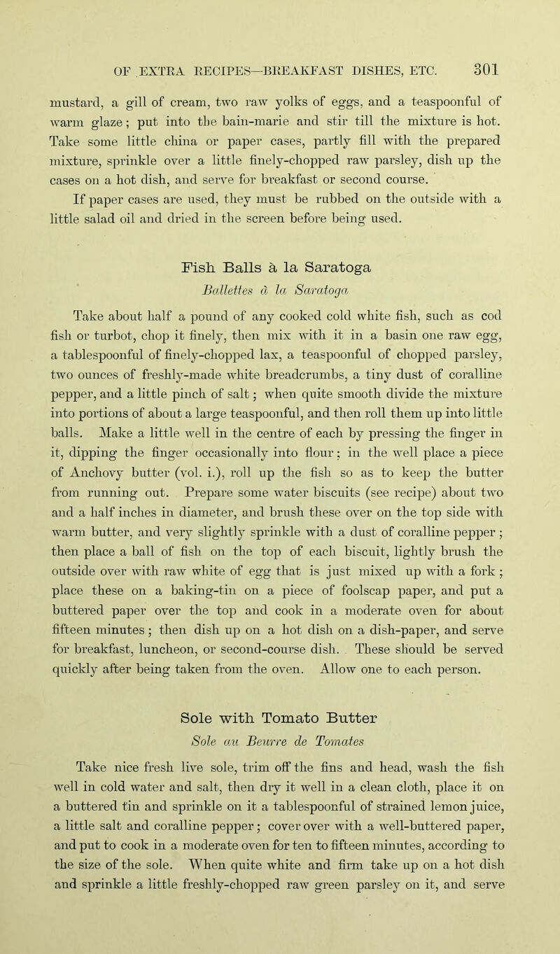 mustard, a gill of cream, two raw yolks of eggs, and a teaspoonful of warm glaze; put into the bain-marie and stir till the mixture is hot. Take some little china or paper cases, partly fill with the prepared mixture, sprinkle over a little finely-chopped raw parsley, dish np the cases on a hot dish, and serve for breakfast or second course. If paper cases are used, they must be rubbed on the outside with a little salad oil and dried in the screen before being used. Fish Balls a la Saratoga Battettes cl la Saratoga Take about half a pound of any cooked cold white fish, such as cod fish or turbot, chop it finely, then mix with it in a basin one raw egg, a tablespoonful of finely-chopped lax, a teaspoonful of chopped parsley, two ounces of freshly-made white breadcrumbs, a tiny dust of coralline pepper, and a little pinch of salt; when quite smooth divide the mixture into portions of about a large teaspoonful, and then roll them up into little balls. Make a little well in the centre of each by pressing the finger in it, dipping the finger occasionally into flour; in the well place a piece of Anchovy butter (vol. i.), roll up the fish so as to keep the butter from running out. Prepare some wrater biscuits (see recipe) about two and a half inches in diameter, and brush these over on the top side with warm butter, and very slightly sprinkle with a dust of coralline pepper ; then place a ball of fish on the top of each biscuit, lightly brush the outside over with raw white of egg that is just mixed up with a fork ; place these on a baking-tin on a piece of foolscap paper, and put a buttered paper over the top and cook in a moderate oven for about fifteen minutes; then dish up on a hot dish on a dish-paper, and serve for breakfast, luncheon, or second-course dish. These should be served quickly after being taken from the oven. Allow one to each person. Sole with Tomato Butter Sole ecu Beurre cle Tomates Take nice fresh live sole, trim off the fins and head, wash the fish well in cold water and salt, then dry it well in a clean cloth, place it on a buttered tin and sprinkle on it a tablespoonful of strained lemon juice, a little salt and coralline pepper; cover over with a well-buttered paper, and put to cook in a moderate oven for ten to fifteen minutes, according to the size of the sole. When quite white and firm take up on a hot dish and sprinkle a little freshly-chopped raw green parsley on it, and serve