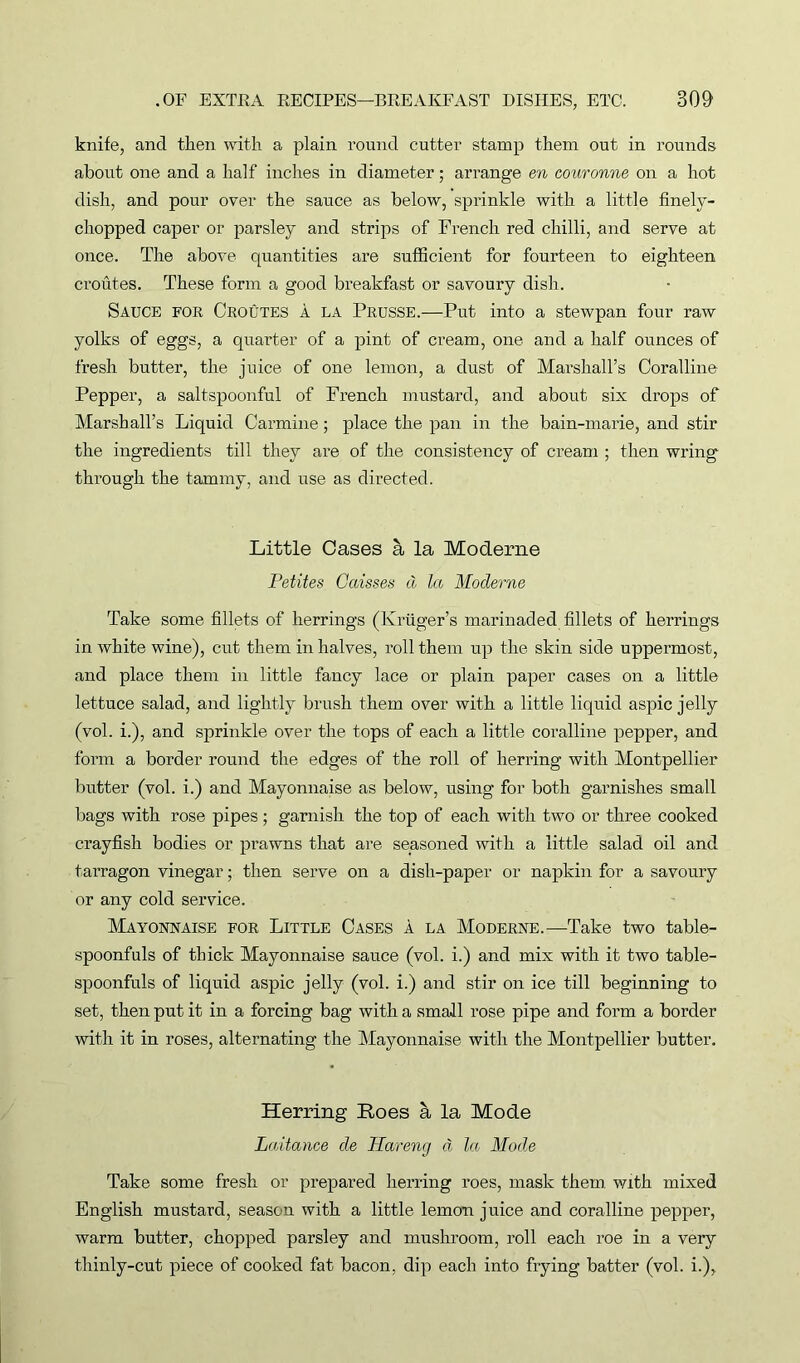 knife, and then with a plain round cutter stamp them out in rounds about one and a half inches in diameter; arrange en couronne on a hot dish, and pour over the sauce as below, sprinkle with a little finely- chopped caper or parsley and strips of French red chilli, and serve at once. The above quantities are sufficient for fourteen to eighteen croutes. These form a good breakfast or savoury dish. Sauce for Croutes a la Prusse.—Put into a stewpan four raw yolks of eggs, a quarter of a pint of cream, one and a half ounces of fresh butter, the juice of one lemon, a dust of Marshall’s Coralline Pepper, a saltspoonful of French mustard, and about six drops of Marshall’s Liquid Carmine; place the pan in the bain-marie, and stir the ingredients till they are of the consistency of cream ; then wring through the tammy, and use as directed. Little Cases & la Moderne Petites Caisses & la Moderne Take some fillets of herrings (Kruger’s marinaded fillets of herrings in white wine), cut them in halves, roll them up the skin side uppermost, and place them in little fancy lace or plain paper cases on a little lettuce salad, and lightly brush them over with a little liquid aspic jelly (vol. i.), and sprinkle over the tops of each a little coralline pepper, and form a border round the edges of the roll of herring with Montpellier butter (vol. i.) and Mayonnaise as below, using for both garnishes small bags with rose pipes; garnish the top of each with two or three cooked crayfish bodies or prawns that are seasoned with a little salad oil and tarragon vinegar; then serve on a dish-paper or napkin for a savoury or any cold service. Mayonnaise for Little Cases a la Moderne.—Take two table- spoonfuls of thick Mayonnaise sauce (vol. i.) and mix with it two table- spoonfuls of liquid aspic jelly (vol. i.) and stir on ice till beginning to set, then put it in a forcing bag with a small rose pipe and form a border with it in roses, alternating the Mayonnaise with the Montpellier butter. Herring Roes a la Mode Laitance de liar eng a la Mode Take some fresh or prepared herring roes, mask them, with mixed English mustard, season with a little lemon juice and coralline pepper, warm butter, chopped parsley and mushroom, roll each roe in a very thinly-cut piece of cooked fat bacon, dip each into frying batter (vol. i.),