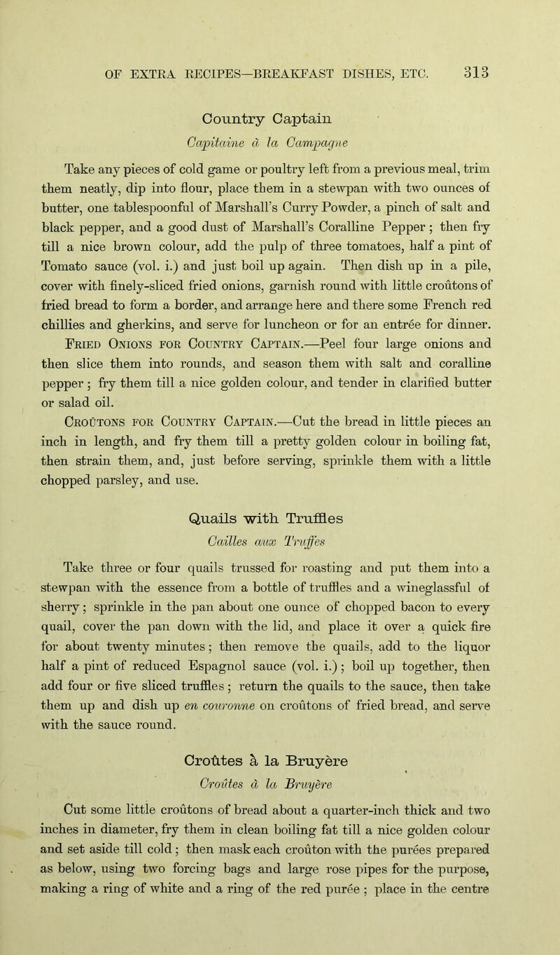 Country Captain Gapitaine a la Gampagne Take any pieces of cold game or poultry left from a previous meal, trim them neatly, dip into flour, place them in a stewpan with two ounces of butter, one tablespoonful of Marshall’s Curry Powder, a pinch of salt and black pepper, and a good dust of Marshall’s Coralline Pepper; then fry till a nice brown colour, add the pulp of three tomatoes, half a pint of Tomato sauce (vol. i.) and just boil up again. Then dish up in a pile, cover with finely-sliced fried onions, garnish round with little croutons of fried bread to form a border, and arrange here and there some French red chillies and gherkins, and serve for luncheon or for an entree for dinner. Fried Onions for Country Captain.—Peel four large onions and then slice them into rounds, and season them with salt and coralline pepper ; fry them till a nice golden colour, and tender in clarified butter or salad oil. Croutons for Country Captain.-—-Cut the bread in little pieces an inch in length, and fry them till a pretty golden colour in boiling fat, then strain them, and, just before serving, sprinkle them with a little chopped parsley, and use. Quails with Truffles Cailles aux Truffles Take three or four quails trussed for roasting and put them into a stewpan with the essence from a bottle of truffles and a wineglassful of sherry; sprinkle in the pan about one ounce of chopped bacon to every quail, cover the pan down with the lid, and place it over a quick fire for about twenty minutes; then remove the quails, add to the liquor half a pint of reduced Espagnol sauce (vol. i.); boil up together, then add four or five sliced truffles; return the quails to the sauce, then take them up and dish up en couronne on croutons of fried bread, and serve with the sauce round. Cro&tes a la Bruyere Groutes d la Bruyere Cut some little croutons of bread about a quarter-inch thick and two inches in diameter, fry them in clean boiling fat till a nice golden colour and set aside till cold ; then mask each crouton with the purees prepared as below, using two forcing bags and large rose pipes for the purpose, making a ring of white and a ring of the red puree ; place in the centre