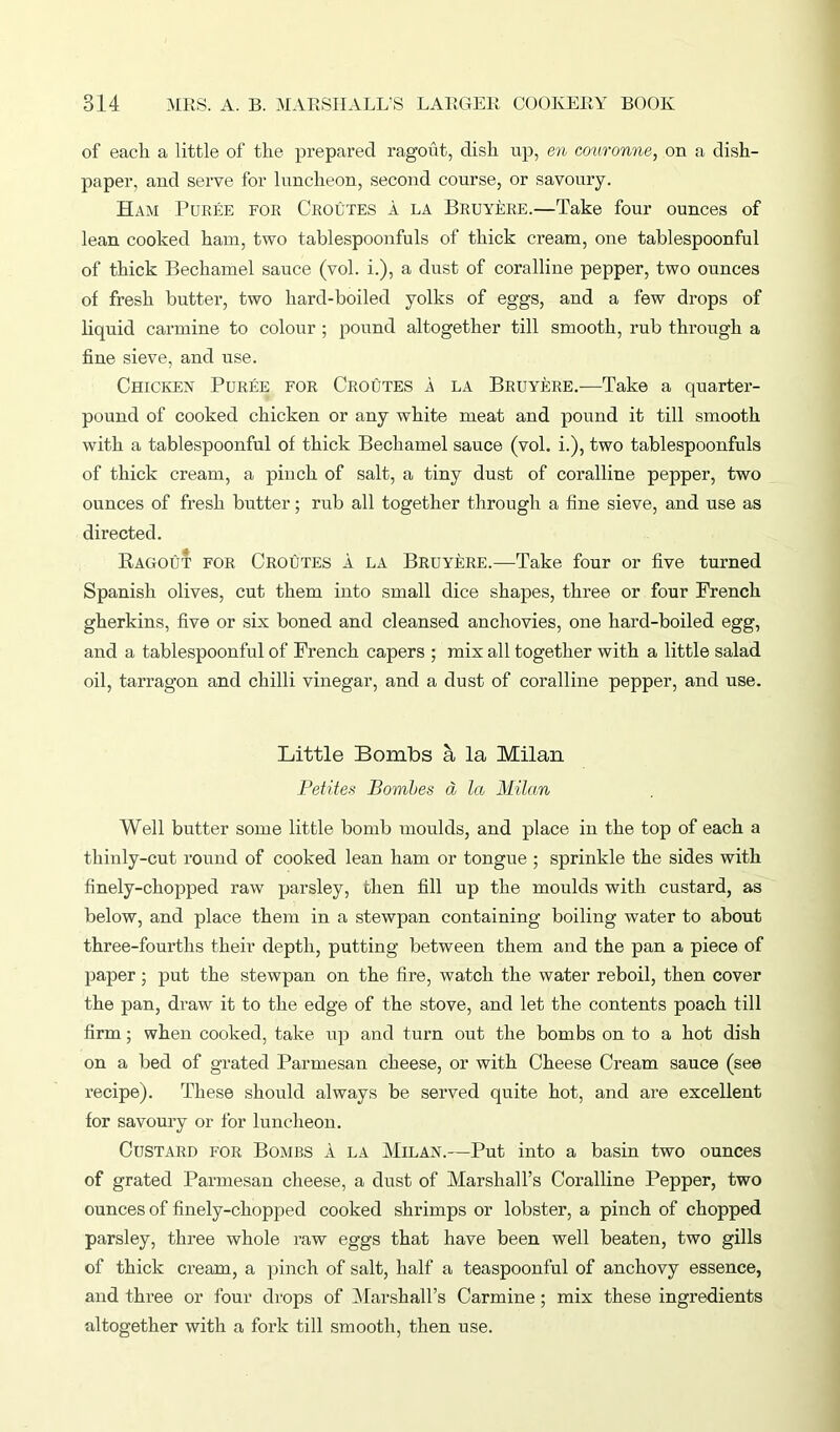 of each a little of the prepared ragout, dish up, en couronne, on a dish- paper, and serve for luncheon, second course, or savoury. Ham Puree for Croutes a la Bruyere.—Take four ounces of lean cooked ham, two tablespoonfuls of thick cream, one tablespoonful of thick Bechamel sauce (vol. i.), a dust of coralline pepper, two ounces of fresh butter, two hard-boiled yolks of eggs, and a few drops of liquid carmine to colour ; pound altogether till smooth, rub through a fine sieve, and use. Chicken Puree for Croutes a la Bruyere.—Take a quarter- pound of cooked chicken or any white meat and pound it till smooth with a tablespoonful of thick Bechamel sauce (vol. i.), two tablespoonfuls of thick cream, a pinch of salt, a tiny dust of coralline pepper, two ounces of fresh butter; rub all together through a fine sieve, and use as directed. Ragout for Croutes a la Bruyere.—Take four or five turned Spanish olives, cut them into small dice shapes, three or four French gherkins, five or six boned and cleansed anchovies, one hard-boiled egg, and a tablespoonful of French capers ; mix all together with a little salad oil, tarragon and chilli vinegar, and a dust of coralline pepper, and use. Little Bombs a la Milan Petites Bombes a la Milan Well butter some little bomb moulds, and place in the top of each a thinly-cut round of cooked lean ham or tongue ; sprinkle the sides with finely-chopped raw parsley, then fill up the moulds with custard, as below, and place them in a stewpan containing boiling water to about three-fourths their depth, putting between them and the pan a piece of paper; put the stewpan on the fire, watch the water reboil, then cover the pan, draw it to the edge of the stove, and let the contents poach till firm; when cooked, take up and turn out the bombs on to a hot dish on a bed of grated Parmesan cheese, or with Cheese Cream sauce (see recipe). These should always be served quite hot, and are excellent for savoury or for luncheon. Custard for Bombs A la Milan.—Put into a basin two ounces of grated Parmesan cheese, a dust of Marshall’s Coralline Pepper, two ounces of finely-chopped cooked shrimps or lobster, a pinch of chopped parsley, three whole raw eggs that have been well beaten, two gills of thick cream, a pinch of salt, half a teaspoonful of anchovy essence, and three or four drops of Marshall's Carmine ; mix these ingredients altogether with a fork till smooth, then use.