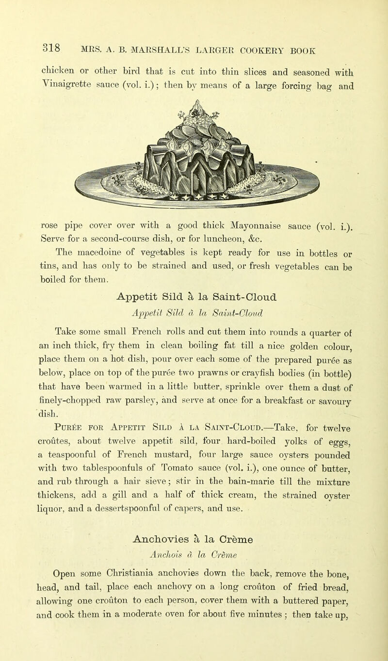 chicken or other bird that is cut into thin slices and seasoned with Vinaigrette sauce (Vol. i.); then by means of a large forcing bag and rose pipe cover over with a good thick Mayonnaise sauce (vol. i.). Serve for a second-course dish, or for luncheon, &c. The macedoine of vegetables is kept ready for use in bottles or tins, and has only to be strained and used, or fresh vegetables can be boiled for them. Appetit Sild a la Saint-Cloud Appetit Sild d la Saint-Cloud Take some small French rolls and cut them into rounds a quarter of an inch thick, fry them in clean boiling fat till a nice golden colour, place them on a hot dish, pour over each some of the prepared puree as below, place on top of the puree two prawns or crayfish bodies (in bottle) that have been warmed in a little butter, sprinkle over them a dust of finely-chopped raw parsley, and serve at once for a breakfast or savoury dish. Puree for Appetit Sild A la Saint-Cloud.—Take, for twelve croutes, about twelve appetit sild. four hard-boiled yolks of eggs, a teaspoonful of French mustard, four large sauce oysters pounded with two tablespoonfuls of Tomato sauce (vol. i.), one ounce of butter, and rub through a hair sieve; stir in the bain-marie till the mixture thickens, add a gill and a half of thick cream, the strained oyster liquor, and a dessertspoonful of capers, and use. Anchovies a la Creme Anchois d la Creme Open some Christiania anchovies down the back, remove the bone, head, and tail, place each anchovy on a long crouton of fried bread, allowing one crouton to each person, cover them with a buttered paper, and cook them in a moderate oven for about five minutes ; then take up,