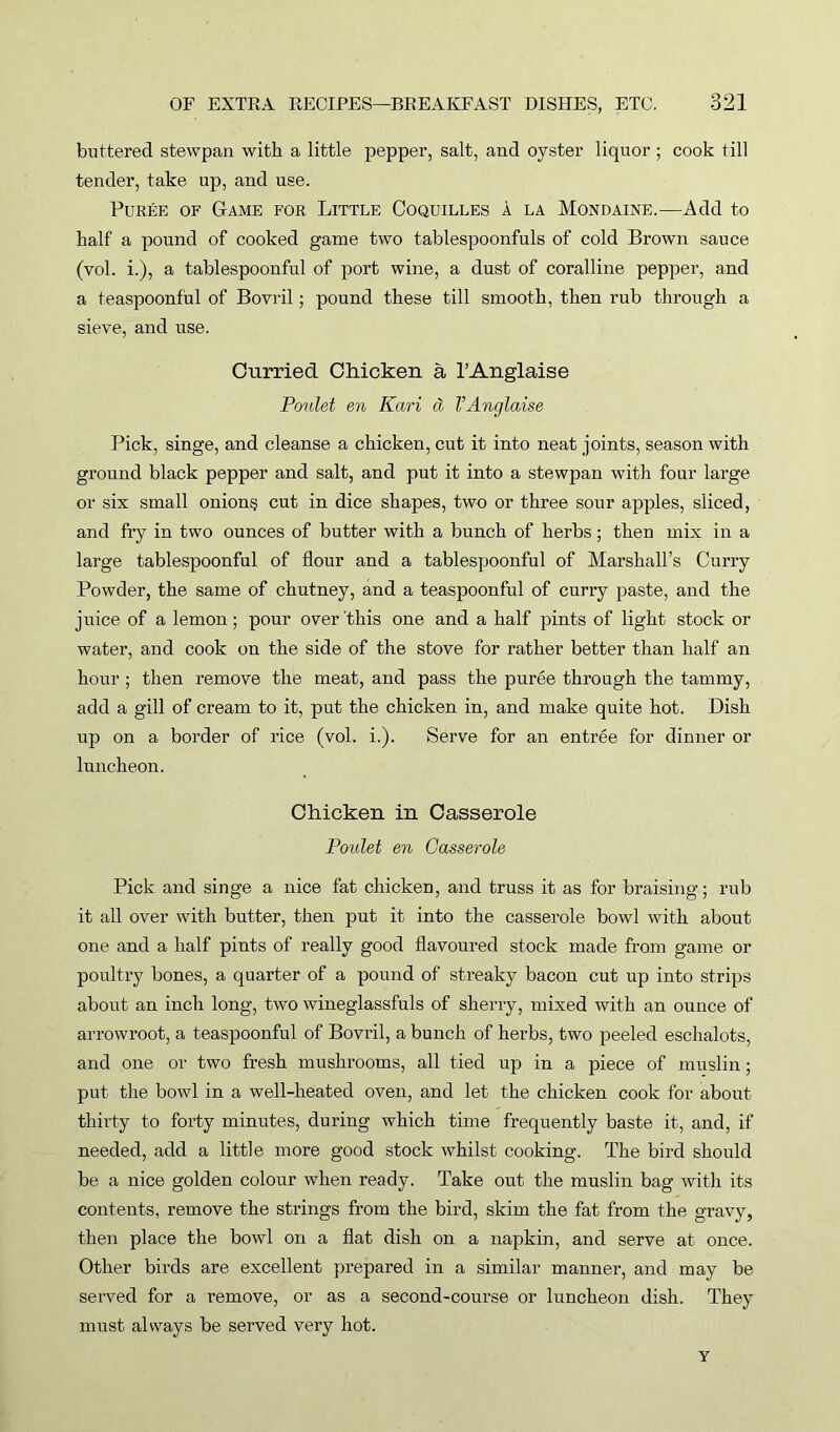 buttered stewpan with a little pepper, salt, and oyster liquor ; cook till tender, take up, and use. Puree of Game for Little Coquilles a la Mondaine.—Add to half a pound of cooked game two tablespoonfuls of cold Brown sauce (vol. i.), a tablespoonful of port wine, a dust of coralline pepper, and a teaspoonful of Bovril; pound these till smooth, then rub through a sieve, and use. Curried Chicken a l’Anglaise Poulet en Kari a VAnglaise Pick, singe, and cleanse a chicken, cut it into neat joints, season with ground black pepper and salt, and put it into a stewpan with four large or six small onions cut in dice shapes, two or three sour apples, sliced, and fry in two ounces of butter with a bunch of herbs; then mix in a large tablespoonful of flour and a tablespoonful of Marshall’s Curry Powder, the same of chutney, and a teaspoonful of curry paste, and the juice of a lemon; pour over this one and a half pints of light stock or water, and cook on the side of the stove for rather better than half an hour ; then remove the meat, and pass the puree through the tammy, add a gill of cream to it, put the chicken in, and make quite hot. Dish up on a border of rice (vol. i.). Serve for an entree for dinner or luncheon. Chicken in Casserole Poulet en Casserole Pick and singe a nice fat chicken, and truss it as for braising; rub it all over with butter, then put it into the casserole bowl with about one and a half pints of really good flavoured stock made from game or poultry bones, a quarter of a pound of streaky bacon cut up into strips about an inch long, two wineglassfuls of sherry, mixed with an ounce of arrowroot, a teaspoonful of Bovril, a bunch of herbs, two peeled eschalots, and one or two fresh mushrooms, all tied up in a piece of muslin; put the bowl in a well-heated oven, and let the chicken cook for about thirty to forty minutes, during which time frequently baste it, and, if needed, add a little more good stock whilst cooking. The bird should be a nice golden colour when ready. Take out the muslin bag with its contents, remove the strings from the bird, skim the fat from the gravy, then place the bowl on a flat dish on a napkin, and serve at once. Other birds are excellent prepared in a similar manner, and may be served for a remove, or as a second-course or luncheon dish. They must always be served very hot. Y