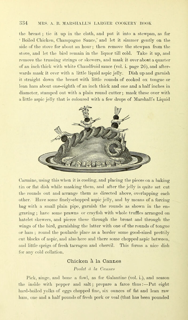 the breast; tie it up in the cloth, and put it into a stewpan, as for ‘ Boiled Chicken, Champagne Sauce,’ and let it simmer gently on the side of the stove for about an hour; then remove the stewpan from the stove, and let the bird remain in the liquor till cold. Take it up, and remove the trussing strings or skewers, and mask it over about a quarter of an inch thick with white Chaudfroid sauce (vol. i. page 26), and after- wards mask it over with a little liquid aspic jelly. Dish up and garnish it straight down the breast with little rounds of cooked ox tongue or lean ham about one-eighth of an inch thick and one and a half inches in diameter, stamped out with a plain round cutter; mask these over with a little aspic jelly that is coloured with a few drops of Marshall’s Liquid Carmine, using this when it is cooling, and placing the pieces on a baking tin or Hat dish while masking them, and after the jelly is quite set cut the rounds out and arrange them as directed above, overlapping each other. Have some finely-chopped aspic jelly, and bv means of a forcing bag with a small plain pipe, garnish the rounds as shown in the en- graving ; have some prawns or crayfish with whole truffles arranged on hatelet skewers, and pierce these through the breast and through the wings of the bird, garnishing the latter with one of the rounds of tongue or ham ; round the poularde place as a border some good-sized prettily cut blocks of aspic, and also here and there some chopped aspic between, and little sprigs of fresh tarragon and chervil. This forms a nice, dish for any cold collation. Chicken a la Cannes Poulet d la Cannes Pick, singe, and bone a fowl, as for Galantine (vol. i.), and season the inside with pepper and salt; prepare a farce thus:—Put eight hard-boiled yolks of eggs chopped fine, six ounces of fat and lean raw ham, one and a half pounds of fresh pork or veal (that has been pounded