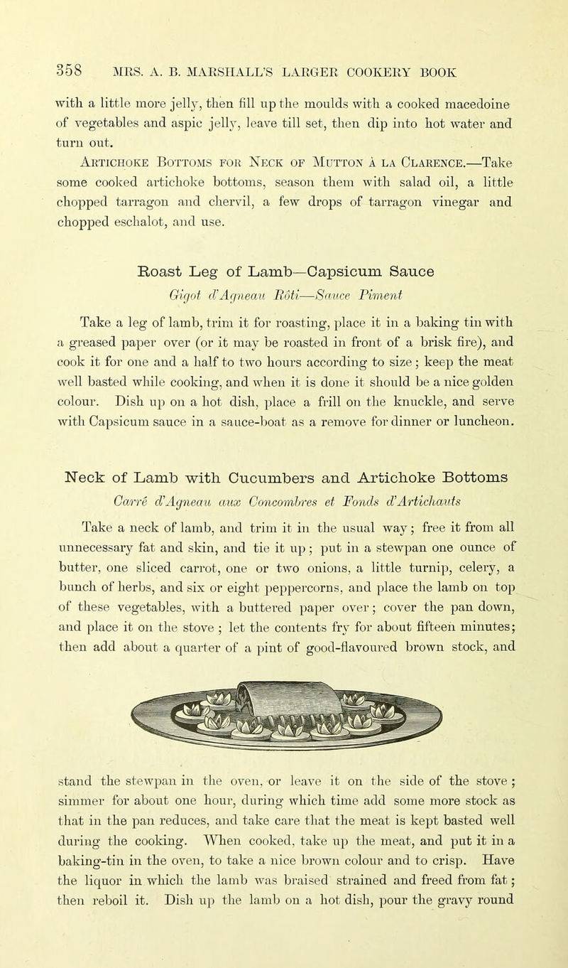 with a little more jelly, then fill up the moulds with a cooked macedoine of vegetables and aspic jelly, leave till set, then dip into hot water and turn out. Artichoke Bottoms for Neck of Mutton a la Clarence.—Take some cooked artichoke bottoms, season them with salad oil, a little chopped tarragon and chervil, a few drops of tarragon vinegar and chopped eschalot, and use. Roast Leg of Lamb—Capsicum Sauce Gigot d'Agneaii Roti—Sauce Piment Take a leg of lamb, trim it for roasting, place it in a baking tin with a greased paper over (or it may be roasted in front of a brisk fire), and cook it for one and a half to two hours according to size; keep the meat well basted while cooking, and when it is done it should be a nice golden colour. Dish up on a hot dish, place a frill on the knuckle, and serve with Capsicum sauce in a sauce-boat as a remove for dinner or luncheon. Neck of Lamb with Cucumbers and Artichoke Bottoms Garre d'Agneau aux Concombres et Ponds d'Artimauts Take a neck of lamb, and trim it in the usual way; free it from all unnecessary fat and skin, and tie it up; put in a stewpan one ounce of butter, one sliced carrot, one or two onions, a little turnip, celery, a bunch of herbs, and six or eight peppercorns, and place the lamb on top of these vegetables, with a buttered paper over; cover the pan down, and place it on the stove ; let the contents fry for about fifteen minutes; then add about a quarter of a pint of good-flavoured brown stock, and stand the stewpan in the oven, or leave it on the side of the stove ; simmer for about one hour, during which time add some more stock as that in the pan reduces, and take care that the meat is kept basted well during the cooking. When cooked, take up the meat, and put it in a baking-tin in the oven, to take a nice brown colour and to crisp. Have the liquor in which the lamb was braised strained and freed from fat; then reboil it. Dish up the lamb on a hot dish, pour the gravy round