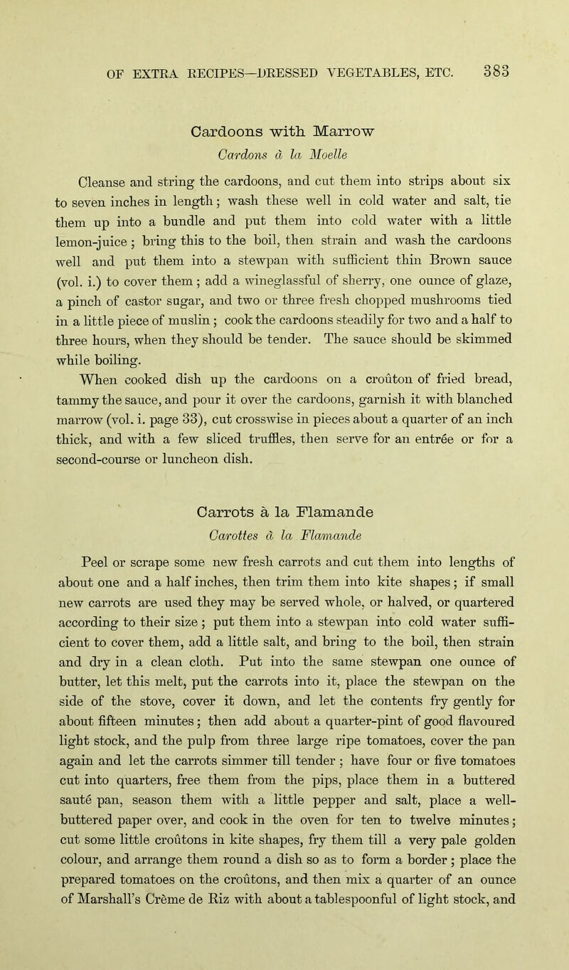 Cardoons with Marrow Gardons a la Moelle Cleanse and string the cardoons, and cut them into strips about six to seven inches in length; wash these well in cold water and salt, tie them up into a bundle and put them into cold water with a little lemon-juice ; bring this to the boil, then strain and wash the cardoons well and put them into a stewpan with sufficient thin Brown sauce (vol. i.) to cover them; add a wineglassful of sherry, one ounce of glaze, a pinch of castor sugar, and two or three fresh chopped mushrooms tied in a little piece of muslin; cook the cardoons steadily for two and a half to three hours, when they should be tender. The sauce should be skimmed while boiling. When cooked dish up the cardoons on a crouton of fried bread, tammy the sauce, and pour it over the cardoons, garnish it with blanched marrow (vol. i. page 33), cut crosswise in pieces about a quarter of an inch thick, and with a few sliced truffles, then serve for an entree or for a second-course or luncheon dish. Carrots a la Flamande Garottes cl la Flamande Peel or scrape some new fresh carrots and cut them into lengths of about one and a half inches, then trim them into kite shapes; if small new carrots are used they may be served whole, or halved, or quartered according to their size ; put them into a stewpan into cold water suffi- cient to cover them, add a little salt, and bring to the boil, then strain and dry in a clean cloth. Put into the same stewpan one ounce of butter, let this melt, put the carrots into it, place the stewpan on the side of the stove, cover it down, and let the contents fry gently for about fifteen minutes; then add about a quarter-pint of good flavoured light stock, and the pulp from three large ripe tomatoes, cover the pan again and let the carrots simmer till tender ; have four or five tomatoes cut into quarters, free them from the pips, place them in a buttered saute pan, season them with a little pepper and salt, place a well- buttered paper over, and cook in the oven for ten to twelve minutes; cut some little croutons in kite shapes, fry them till a very pale golden colour, and arrange them round a dish so as to form a border; place the prepared tomatoes on the croutons, and then mix a quarter of an ounce of Marshall’s Creme de Riz with about a tablespoonful of light stock, and