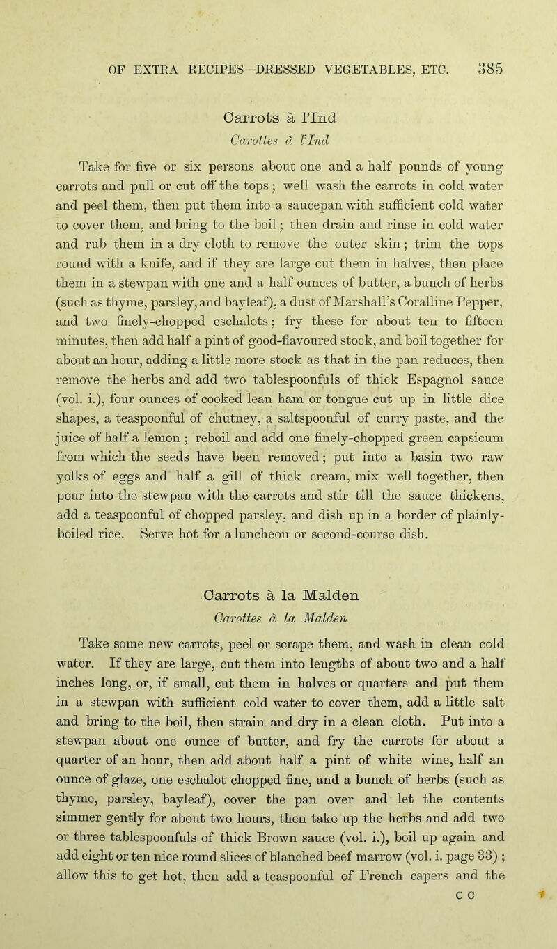 Carrots a l’lnd Garottes d Find Take for five or six persons about one and a half pounds of young carrots and pull or cut off the tops; well wash the carrots in cold water and peel them, then put them into a saucepan with sufficient cold water to cover them, and bring to the boil; then drain and rinse in cold water and rub them in a dry cloth to remove the outer skin; trim the tops round with a knife, and if they are large cut them in halves, then place them in a stewpan with one and a half ounces of butter, a bunch of herbs (such as thyme, parsley, and bayleaf), a dust of Marshall’s Coralline Pepper, and two finely-chopped eschalots; fry these for about ten to fifteen minutes, then add half a pint of good-flavoured stock, and boil together for about an hour, adding a little more stock as that in the pan reduces, then remove the herbs and add two tablespoonfuls of thick Espagnol sauce (vol. i.), four ounces of cooked lean ham or tongue cut up in little dice shapes, a teaspoonful of chutney, a saltspoonful of curry paste, and the juice of half a lemon ; reboil and add one finely-chopped green capsicum from which the seeds have been removed; put into a basin two raw yolks of eggs and half a gill of thick cream, mix well together, then pour into the stewpan with the carrots and stir till the sauce thickens, add a teaspoonful of chopped parsley, and dish up in a border of plainly- boiled rice. Serve hot for a luncheon or second-course dish. Carrots a la Malden Garottes d la Malden Take some new carrots, peel or scrape them, and wash in clean cold water. If they are large, cut them into lengths of about two and a half inches long, or, if small, cut them in halves or quarters and put them in a stewpan with sufficient cold water to cover them, add a little salt and bring to the boil, then strain and dry in a clean cloth. Put into a stewpan about one ounce of butter, and fry the carrots for about a quarter of an hour, then add about half a pint of white wine, half an ounce of glaze, one eschalot chopped fine, and a bunch of herbs (such as thyme, parsley, bayleaf), cover the pan over and let the contents simmer gently for about two hours, then take up the herbs and add two or three tablespoonfuls of thick Brown sauce (vol. i.), boil up again and add eight or ten nice round slices of blanched beef marrow (vol. i. page 33) ; allow this to get hot, then add a teaspoonful of French capers and the