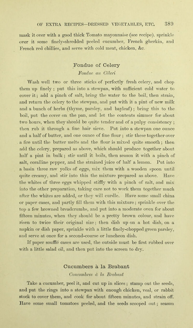 mask it over with a good thick Tomato mayonnaise (see recipe), sprinkle over it some finely-shredded peeled cucumber, French gherkin, and French red chillies, and serve with cold meat, chicken, &c. Fondue of Celery Fonclue au Geleri Wash well two or three sticks of perfectly fresh celery, and chop them up finely ; put this into a stewpan, with sufficient cold water to cover it; add a pinch of salt, bring the water to the boil, then strain, and return the celery to the stewpan, and put with it a pint of new milk and a bunch of herbs (thyme, parsley, and bayleaf) ; bring this to the boil, put the cover on the pan, and let the contents simmer for about two hours, when they should be quite tender and of a pulpy consistency ; then rub it through a fine hair sieve. Put into a stewpan one ounce and a half of butter, and one ounce of fine flour ; stir these together over a fire until the butter melts and the flour is mixed quite smooth; then add the celery, prepared as above, which should produce together about half a pint in bulk ; stir until it boils, then season it with a pinch of salt, coralline pepper, and the strained juice of half a lemon. Put into a basin three raw yolks of eggs, mix them with a wooden spoon until quite creamy, and stir into this the mixture prepared as above. Have the whites of three eggs whipped stiffly with a pinch of salt, and mix into the other preparation, taking care not to work them together much after the whites are added, or they will curdle. Have some small china or paper cases, and partly fill them with this mixture; sprinkle over the top a few browned breadcrumbs, and put into a moderate oven for about fifteen minutes, when they should be a pretty brown colour, and have risen to twice their original size; then dish up on a hot dish, on a napkin or dish paper, sprinkle with a little finely-chopped green parsley, and serve at once for a second-course or luncheon dish. If paper souffle cases are used, the outside must be first rubbed over with a little salad oil, and then put into the screen to dry. Cucumbers a la Brabant Concombres d la Brabant Take a cucumber, peel it, and cut up in slices; stamp out the seeds, and put the rings into a stewpan with enough chicken, veal, or rabbit stock to cover them, and cook for about fifteen minutes, and strain oft’. Have some small tomatoes peeled, and the seeds scooped out; season