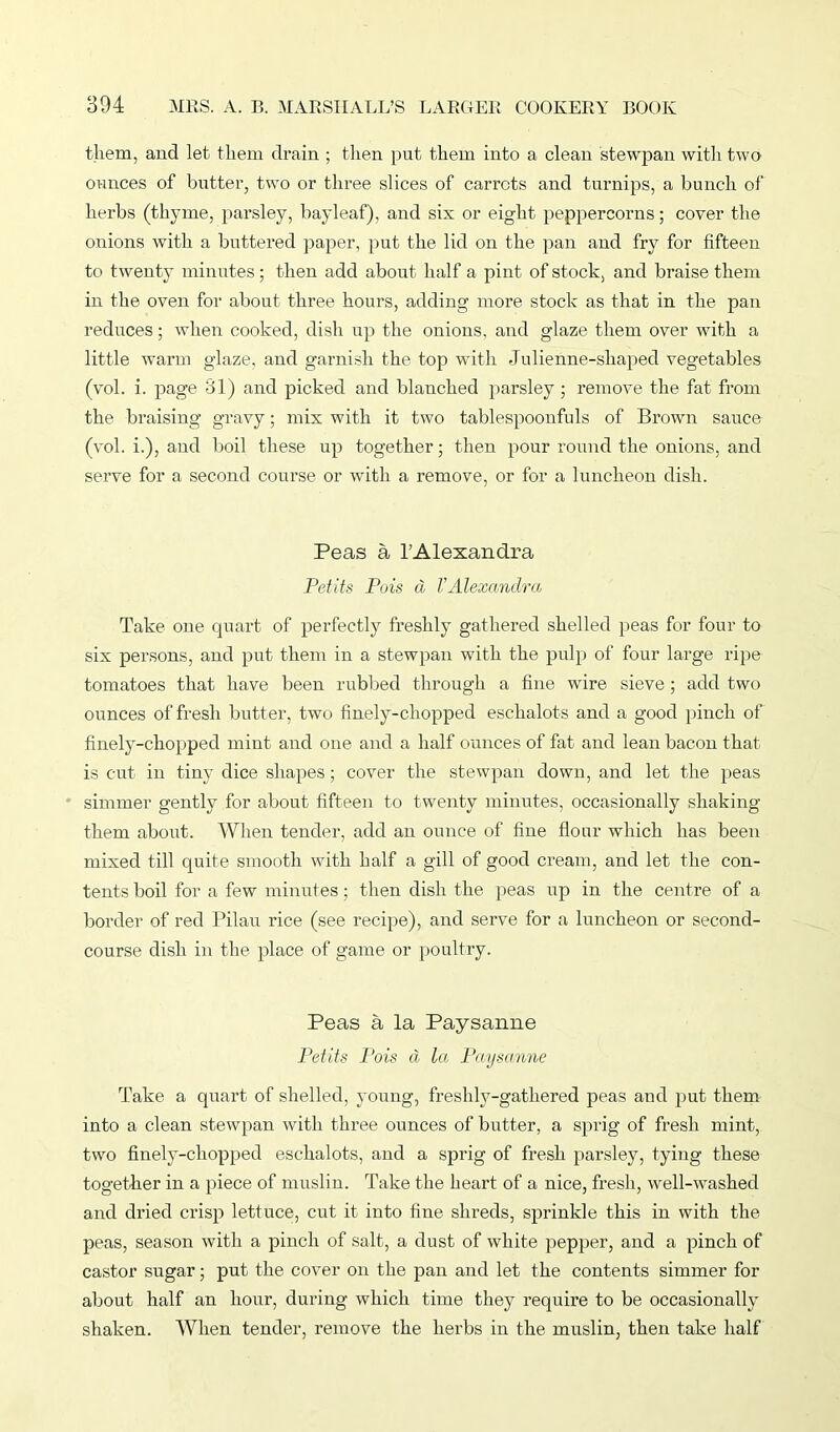 them, and let them drain ; then put them into a clean stewpan with two ounces of butter, two or three slices of carrots and turnips, a bunch of herbs (thyme, parsley, bayleaf), and six or eight peppercorns; cover the onions with a buttered paper, put the lid on the pan and fry for fifteen to twenty minutes; then add about half a pint of stock, and braise them in the oven for about three hours, adding more stock as that in the pan reduces; when cooked, dish up the onions, and glaze them over with a little warm glaze, and garnish the top with Julienne-shaped vegetables (vol. i. page 81) and picked and blanched parsley ; remove the fat from the braising gravy; mix with it two tablespoonfuls of Brown sauce (vol. i.), and boil these up together; then pour round the onions, and serve for a second course or with a remove, or for a luncheon dish. Peas a l’Alexandra Petits Pois a VAlexandra Take one quart of perfectly freshly gathered shelled peas for four to six persons, and put them in a stewpan with the pulp of four large ripe tomatoes that have been rubbed through a fine wire sieve ; add two ounces of fresh butter, two finely-chopped eschalots and a good pinch of finely-chopped mint and one and a half ounces of fat and lean bacon that is cut in tiny dice shapes; cover the stewpan down, and let the peas simmer gently for about fifteen to twenty minutes, occasionally shaking them about. When tender, add an ounce of fine flour which has been mixed till quite smooth with half a gill of good cream, and let the con- tents boil for a few minutes; then dish the peas up in the centre of a border of red Pilau rice (see recipe), and serve for a luncheon or second- course dish in the place of game or poultry. Peas a la Paysanne Petits Pois a la Paysanne Take a quart of shelled, young, freshly-gathered peas and put them into a clean stewpan with tlmee ounces of butter, a sprig of fresh mint, two finely-chopped eschalots, and a sprig of fresh parsley, tying these together in a piece of muslin. Take the heart of a nice, fresh, well-washed and dried crisp lettuce, cut it into fine shreds, sprinkle this in with the peas, season with a pinch of salt, a dust of white pepper, and a pinch of castor sugar; put the cover on the pan and let the contents simmer for about half an hour, during which time they require to be occasionally shaken. When tender, remove the herbs in the muslin, then take half