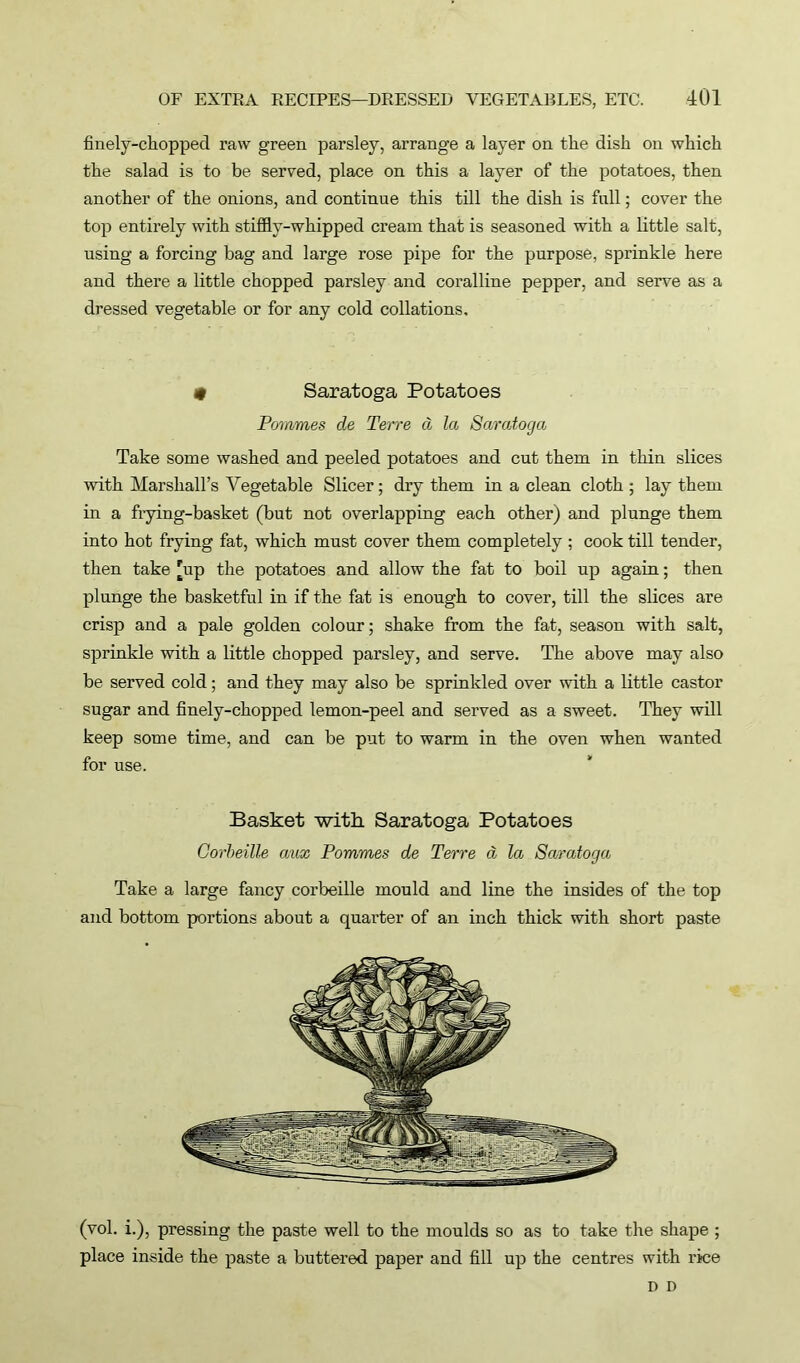 finely-chopped raw green parsley, arrange a layer on the dish on which the salad is to be served, place on this a layer of the potatoes, then another of the onions, and continue this till the dish is full; cover the top entirely with stiffly-whipped cream that is seasoned with a little salt, using a forcing bag and large rose pipe for the purpose, sprinkle here and there a little chopped parsley and coralline pepper, and serve as a dressed vegetable or for any cold collations, # Saratoga Potatoes Pommes de Terre d la Saratoga Take some washed and peeled potatoes and cut them in thin slices with Marshall’s Vegetable Sheer; dry them in a clean cloth ; lay them in a frying-basket (but not overlapping each other) and plunge them into hot frying fat, which must cover them completely; cook till tender, then take 'up the potatoes and allow the fat to boil up again; then plunge the basketful in if the fat is enough to cover, till the slices are crisp and a pale golden colour; shake from the fat, season with salt, sprinkle with a little chopped parsley, and serve. The above may also be served cold; and they may also be sprinkled over with a little castor sugar and finely-chopped lemon-peel and served as a sweet. They will keep some time, and can be put to warm in the oven when wanted for use. Basket -with Saratoga Potatoes Corbeille aux Pommes de Terre d la Saratoga Take a large fancy corbeille mould and line the insides of the top and bottom portions about a quarter of an inch thick with short paste (vol. i.), pressing the paste well to the moulds so as to take the shape ; place inside the paste a buttered paper and fill up the centres with rice D D