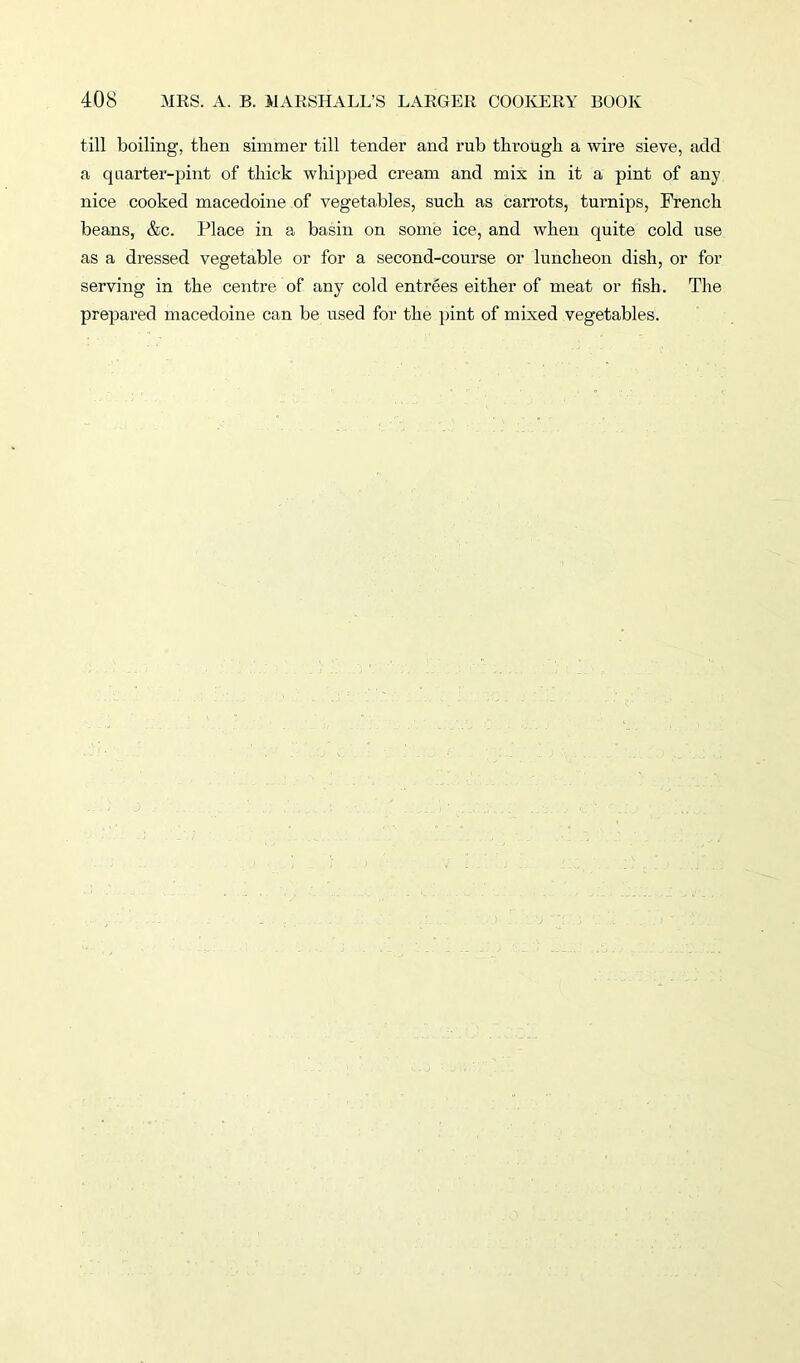 till boiling, then simmer till tender and rub tbroligk a wire sieve, add a quarter-pint of thick whipped cream and mix in it a pint of any nice cooked macedoine of vegetables, such as carrots, turnips, French beans, &c. Place in a basin on some ice, and when quite cold use as a dressed vegetable or for a second-course or luncheon dish, or for serving in the centre of any cold entrees either of meat or fish. The prepared macedoine can be used for the pint of mixed vegetables.