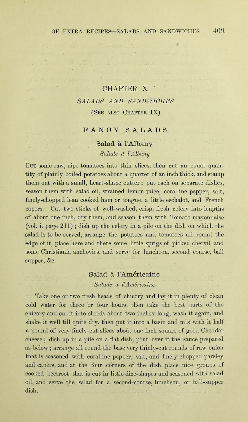 CHAPTER X SALADS AND SANDWICHES (See also Chapter IX) FANCY SALAD S Salad a l’Albany Salade d VAlbany Cut some raw, ripe tomatoes into thin slices, then cut an equal quan- tity of plainly boiled potatoes about a quarter of an inch thick, and stamp them out with a small, heart-shape cutter; put each on separate dishes, season them with salad oil, strained lemon juice, coralline pepper, salt, finely-chopped lean cooked ham or tongue, a little eschalot, and French capers. Cut two sticks of well-washed, crisp, fresh celery into lengths of about one inch, dry them, and season them with Tomato mayonnaise (vol. i. page 211) ; dish up the celery in a pile on the dish on which the salad is to be served, arrange the potatoes and tomatoes all round the edge of it, place here and there some little sprigs of picked chervil and some Christiania anchovies, and serve for luncheon, second course, ball supper, &c. Salad a lAmericaine Salade d VAmericaine Take one or two fresh heads of chicory and lay it in plenty of clean cold water for three or four hours, then take the best parts of the chicory and cut it into shreds about two inches long, wash it again, and shake it well till quite dry, then put it into a basin and mix with it half a pound of very finely-cut slices about one inch square of good Cheddar cheese ; dish up in a pile on a flat dish, pour over it the sauce prepared as below; arrange all round the base very thinly-cut rounds of raw onion that is seasoned with coralline pepper, salt, and finely-chopped parsley and capers, and at the four corners of the clish place nice groups of cooked beetroot that is cut in little dice-shapes and seasoned with salad oil, and serve the salad for a second-course, luncheon, or ball-supper dish.