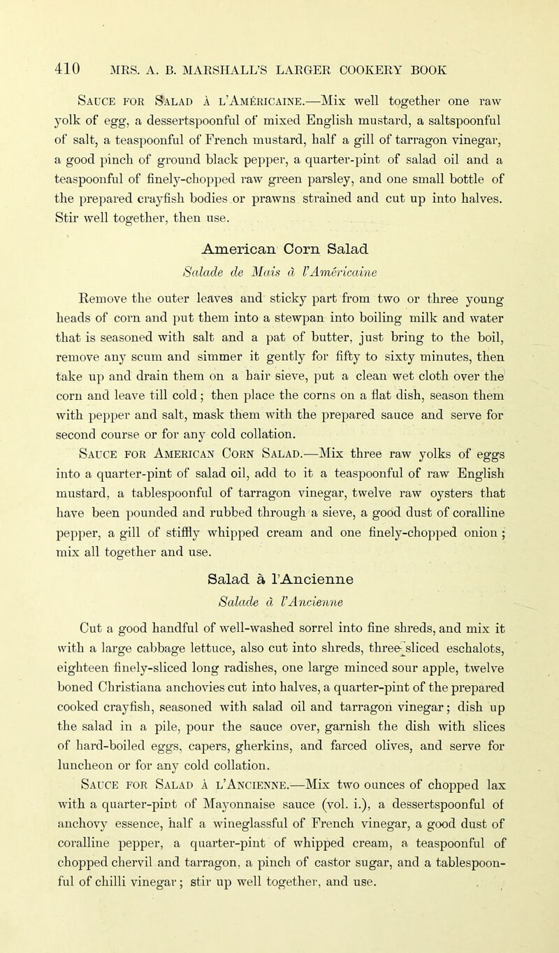Sauce for Salad a l'Americaine.—Mix well together one raw yolk of egg, a dessertspoonful of mixed English mustard, a saltspoonful of salt, a teaspoonful of French mustard, half a gill of tarragon vinegar, a good pinch of ground black pepper, a quarter-pint of salad oil and a teaspoonful of finely-chopped raw green parsley, and one small bottle of the prepared crayfish bodies or prawns strained and cut up into halves. Stir well together, then use. American Corn Salad Salade cle Mats d l’Americaine Remove the outer leaves and sticky part from two or three young- heads of corn and put them into a stewpan into boiling milk and water that is seasoned with salt and a pat of butter, just bring to the boil, remove any scum and simmer it gently for fifty to sixty minutes, then take up and drain them on a hair sieve, put a clean wet cloth over the corn and leave till cold; then place the corns on a flat dish, season them with pepper and salt, mask them with the prepared sauce and serve for second course or for any cold collation. Sauce for American Corn Salad.-—Mix three raw yolks of eggs into a quarter-pint of salad oil, add to it a teaspoonful of raw English mustard, a tablespoonful of tarragon vinegar, twelve raw oysters that have been pounded and rubbed through a sieve, a good dust of coralline pepper, a gill of stiffly whipped cream and one finely-chopped onion ; mix all together and use. Salad a rAncienne Salade d VAncienne Cut a good handful of well-washed sorrel into fine shreds, and mix it with a large cabbage lettuce, also cut into shreds, three-jsliced eschalots, eighteen finely-sliced long radishes, one large minced sour apple, twelve boned Christiana anchovies cut into halves, a quarter-pint of the prepared cooked crayfish, seasoned with salad oil and tarragon vinegar; dish up the salad in a pile, pour the sauce over, garnish the dish with slices of hard-boiled eggs, capers, gherkins, and farced olives, and serve for luncheon or for any cold collation. Sauce for Salad a l’Ancienne.—Mix two ounces of chopped lax with a quarter-pint of Mayonnaise sauce (vol. i.), a dessertspoonful of anchovy essence, half a wineglassful of French vinegar, a good dust of coralline pepper, a quarter-pint of whipped cream, a teaspoonful of chopped chervil and tarragon, a pinch of castor sugar, and a tablespoon- ful of chilli vinegar; stir up well together, and use.