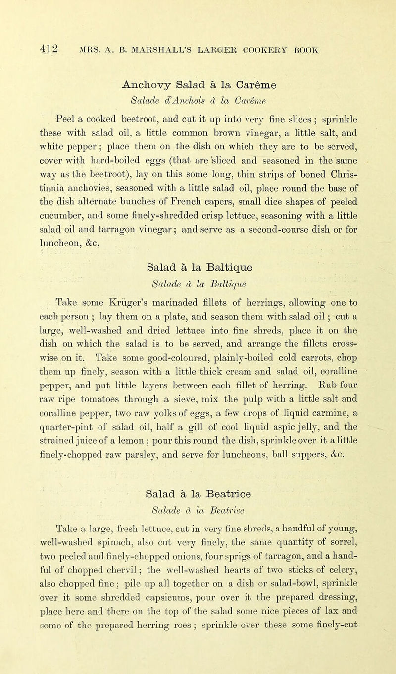 Anchovy Salad a la Careme Salade d’Anchois d la Careme Peel a cooked beetroot, and cut it up into very fine slices ; sprinkle these with salad oil, a little common brown vinegar, a little salt, and white pepper ; place them on the dish on which they are to be served, cover with hard-boiled eggs (that are 'sliced and seasoned in the same way as the beetroot), lay on this some long, thin strips of boned Chris- tiania anchovies, seasoned with a little salad oil, place round the base of the dish alternate bunches of French capers, small dice shapes of peeled cucumber, and some finely-shredded crisp lettuce, seasoning with a little salad oil and tarragon vinegar; and serve as a second-course dish or for luncheon, &c. Salad a la Baltique Salade d la BaltiMe Take some Kriiger’s marinaded fillets of herrings, allowing one to each person ; lay them on a plate, and season them with salad oil; cut a large, well-washed and dried lettuce into fine shreds, place it on the dish on which the salad is to be served, and arrange the fillets cross- wise on it. Take some good-coloured, plainly-boiled cold carrots, chop them up finely, season with a little thick cream and salad oil, coralline pepper, and put little layers between each fillet of herring. Rub four raw ripe tomatoes through a sieve, mix the pulp with a little salt and coralline pepper, two raw yolks of eggs, a few drops of liquid carmine, a quarter-pint of salad oil, half a gill of cool liquid aspic jelly, and the strained juice of a lemon ; pour this round the dish, sprinkle over it a little finely-chopped raw parsley, and serve for luncheons, ball suppers, &c. Salad a la Beatrice Salade d la Beatrice Take a large, fresh lettuce, cut in very fine shreds, a handful of young, well-washed spinach, also cut very finely, the same quantity of sorrel, two peeled and finely-chopped onions, four sprigs of tarragon, and a hand- ful of chopped chervil; the well-washed hearts of two sticks of celery, also chopped fine; pile up all together on a dish or salad-bowl, sprinkle over it some shredded capsicums, pour over it the prepared dressing, place here and there on the top of the salad some nice pieces of lax and some of the prepared herring roes ; sprinkle over these some finely-cut