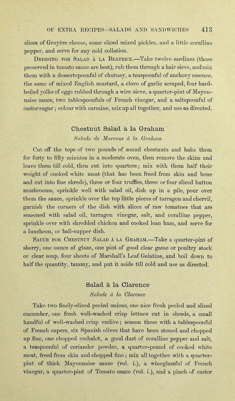 slices of Gruyere cheese, some sliced mixed pickles, and a little coralline pepper, and serve for any cold collation. Dressing for Salad a la Beatrice.—Take twelve sardines (those preserved in tomato sauce are best), rub them through a hair sieve, and mix them with a dessertspoonful of chutney, a teaspoonful of anchovy essence, the same of mixed English mustard, a clove of garlic scraped, four hard- boiled yolks of eggs rubbed through a wire sieve, a quarter-pint of Mayon- naise sauce, two tablespoonfuls of French vinegar, and a saltspoonful of castor sugar; colour with carmine, mix up all together, and use as directed. Chestnut Salad a la Graham Salade cle Marrons d la Graham, Out off the tops of two pounds of sound chestnuts and bake them for forty to fifty minutes in a moderate oven, then remove the skins and leave them till cold, then cut into quarters; mix with them half their weight of cooked white meat (that has been freed from skin and bone and cut into fine shreds), three or four truffles, three or four sliced button mushrooms, sprinkle well with salad oil, dish up in a pile, pour over them the sauce, sprinkle over the top little pieces of tarragon and chervil, garnish the corners of the dish with slices of raw tomatoes that are seasoned with salad oil, tarragon vinegar, salt, and coralline pepper, sprinkle over with shredded chicken and cooked lean ham, and serve for a luncheon, or ball-supper dish. Sauce for Chestnut Salad a la Graham.—Take a quarter-pint of sherry, one ounce of glaze, one pint of good clear game or poultry stock or clear soup, four sheets of Marshall’s Leaf Gelatine, and boil down to half the quantity, tammy, and put it aside till cold and use as directed. Salad a la Clarence Salacle d la Cla/rence Take two finely-sliced peeled onions, one nice fresh peeled and sliced cucumber, one fresh well-washed crisp lettuce cut in shreds, a small handful of well-washed crisp endive; season these with a tablespoonful of French capers, six Spanish olives that have been stoned and chopped up fine, one chopped eschalot, a good dust of coralline pepper and salt, a teaspoonful of coriander powder, a quarter-pound of cooked white meat, freed from skin and chopped fine ; mix all together with a quarter- pint of thick Mayonnaise sauce (vol. i.), a wineglassful of French vinegar, a quarter-pint of Tomato sauce (vol. i.), and a pinch of castor