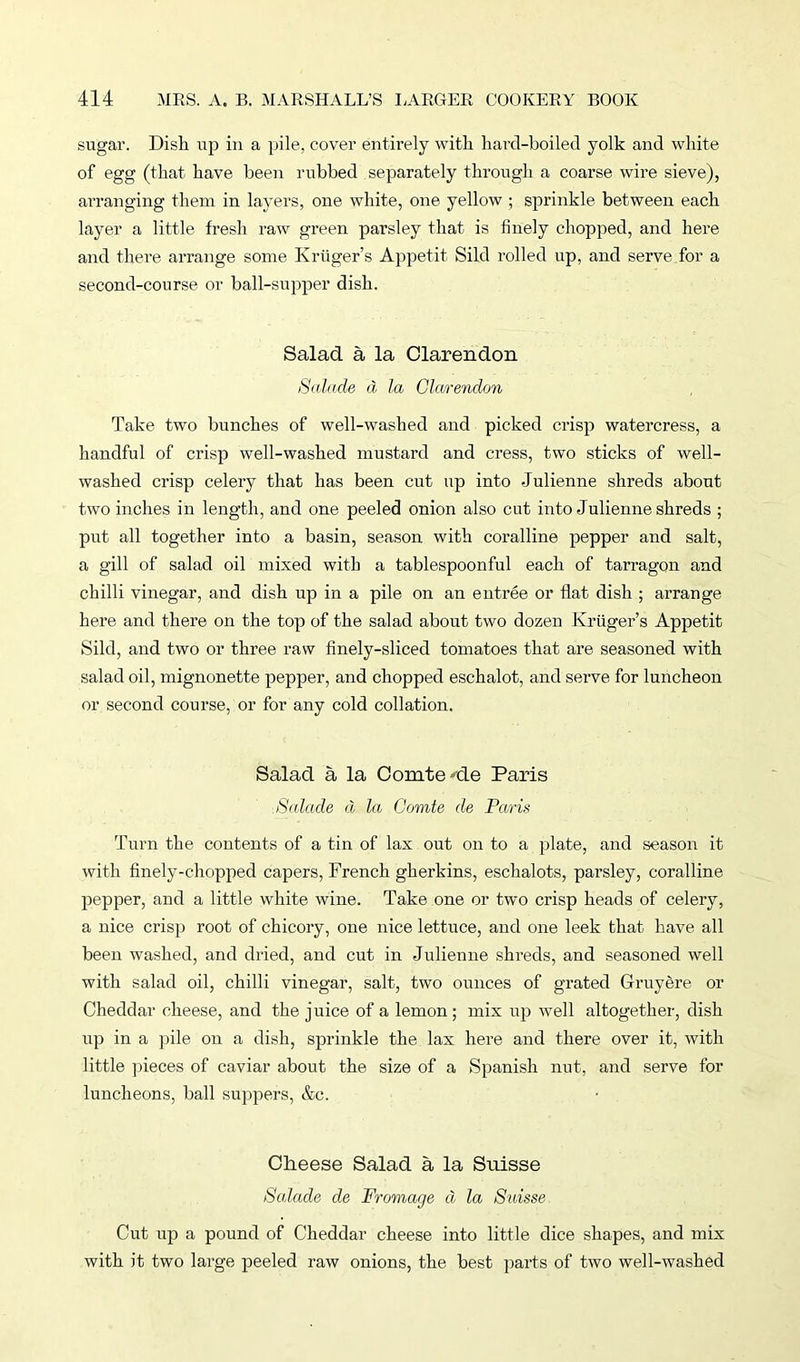 sugar. Dish up in a pile, cover entirely with hard-boiled yolk and white of egg (that, have been rubbed separately through a coarse wire sieve), arranging them in layers, one white, one yellow ; sprinkle between each layer a little fresh raw green parsley that is finely chopped, and here and there arrange some Kruger’s Appetit Sild rolled up, and serve for a second-course or ball-supper dish. Salad a la Clarendon Salade a la Clarendon Take two bunches of well-washed and picked crisp watercress, a handful of crisp well-washed mustard and cress, two sticks of well- washed crisp celery that has been cut up into Julienne shreds about two inches in length, and one peeled onion also cut into Julienne shreds ; put all together into a basin, season with coralline pepper and salt, a gill of salad oil mixed with a tablespoonful each of tarragon and chilli vinegar, and dish up in a pile on an entree or flat dish ; arrange here and there on the top of the salad about two dozen Kruger’s Appetit Sild, and two or three raw finely-sliced tomatoes that are seasoned with salad oil, mignonette pepper, and chopped eschalot, and serve for luncheon or second course, or for any cold collation. Salad a la Comte Ate Paris Salade d la Comte de Paris Turn the contents of a tin of lax out on to a plate, and season it with finely-chopped capers, French gherkins, eschalots, parsley, coralline pepper, and a little white wine. Take one or two crisp heads of celery, a nice crisp root of chicory, one nice lettuce, and one leek that have all been washed, and dried, and cut in Julienne shreds, and seasoned well with salad oil, chilli vinegar, salt, two ounces of grated Gruyere or Cheddar cheese, and the juice of a lemon; mix up well altogether, dish up in a pile on a dish, sprinkle the lax here and there over it, with little pieces of caviar about the size of a Spanish nut, and serve for luncheons, ball suppers, &c. Cheese Salad a la Suisse Salade de Fromage d la Suisse Cut up a pound of Cheddar cheese into little dice shapes, and mix with it two large peeled raw onions, the best parts of two well-washed