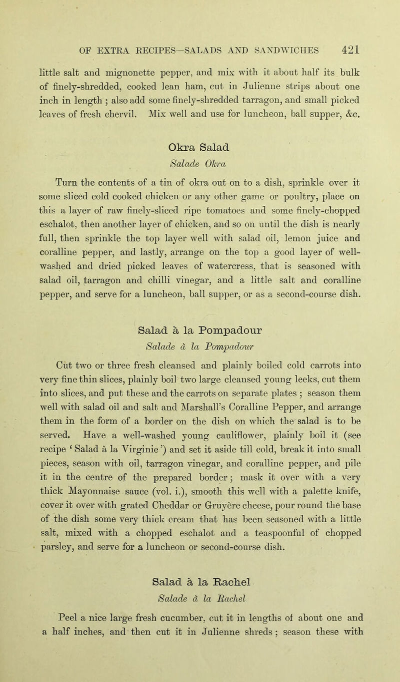 little salt and mignonette pepper, and mix with it about half its bulk of finely-shredded, cooked lean ham, cut in Julienne strips about one inch in length ; also add some finely-shredded tarragon, and small picked leaves of fresh chervil. Mix well and use for luncheon, ball supper, &c. Okra Salad Scdade Okra Turn the contents of a tin of okra out on to a dish, sprinkle over it some sliced cold cooked chicken or any other game or poultry, place on this a layer of raw finely-sliced ripe tomatoes and some finely-chopped eschalot, then another layer of chicken, and so on until the dish is nearly full, then sprinkle the top layer well with salad oil, lemon juice and coralline pepper, and lastly, arrange on the top a good layer of well- washed and dried picked leaves of watercress, that is seasoned with salad oil, tarragon and chilli vinegar, and a little salt and coralline pepper, and serve for a luncheon, ball supper, or as a second-course dish. Salad a la Pompadour Salade cl la Pompadour Cut two or three fresh cleansed and plainly boiled cold carrots into very fine thin slices, plainly boil two large cleansed young leeks, cut them into slices, and put these and the carrots on separate plates ; season them well with salad oil and salt and Marshall’s Coralline Pepper, and arrange them in the form of a border on the dish on which the salad is to be served. Have a well-washed young cauliflower, plainly boil it (see recipe 1 Salad a la Virginie ’) and set it aside till cold, break it into small pieces, season with oil, tarragon vinegar, and coralline pepper, and pile it in the centre of the prepared border; mask it over with a very thick Mayonnaise sauce (vol. i.), smooth this well with a palette knife, cover it over with grated Cheddar or Gruyere cheese, pour round the base of the dish some very thick cream that has been seasoned with a little salt, mixed with a chopped eschalot and a teaspoonful of chopped parsley, and serve for a luncheon or second-course dish. Salad a la Rachel Scdade a la Rachel Peel a nice large fresh cucumber, cut it in lengths of about one and a half inches, and then cut it in Julienne shreds ; season these with