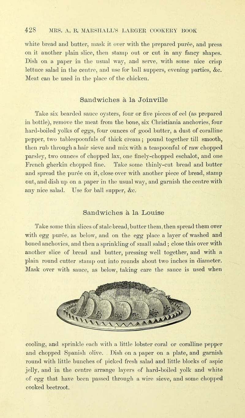 white bread and butter, mask it over with the prepared puree, and press on it another plain slice, then stamp out or cut in any fancy shapes. Dish on a paper in the usual way, and serve, with some nice crisp lettuce salad in the centre, and use for ball suppers, evening parties, &c. Meat can be used in the place of the chicken. Sandwiches a la Joinville Take six bearded sauce oysters, four or five pieces of eel (as prepared in bottle), remove the meat from the bone, six Christiania anchovies, four hard-boiled yolks of eggs, four ounces of good butter, a dust of coralline pepper, two tablespoonfuls of thick cream; pound together till smooth, then rub through a hair sieve and mix with a teaspoonful of raw chopped parsley, two ounces of chopped lax, one finely-chopped eschalot, and one French gherkin chopped fine. Take some thinly-cut bread and butter and spread the puree on it, close over with another piece of bread, stamp out, and dish up on a paper in the usual way, and garnish the centre with any nice salad. Use for ball supper, &c. Sandwiches a la Louise Take some thin slices of stale bread, butter them, then spread them over with egg puree, as below, and on the egg place a layer of washed and boned anchovies, and then a sprinkling of small salad ; close this over with another slice of bread and butter, pressing well together, and with a plain round cutter stamp out into rounds about two inches in diameter. Mask over with sauce, as below, taking care the sauce is used when cooling, and sprinkle each with a little lobster coral or coralline pepper and chopped Spanish olive. Dish on a paper on a plate, and garnish round with little bunches of picked fresh salad and little blocks of aspic jelly, and in the centre arrange layers of hard-boiled yolk and white of egg that have been passed through a wire sieve, and some chopped cooked beetroot.