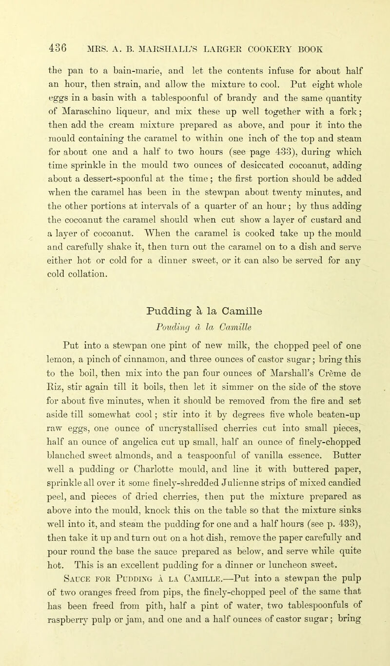 the pan to a bain-marie, and let the contents infuse for about half an hour, then strain, and allow the mixture to cool. Put eight whole eggs in a basin writh a tablespoonful of brandy and the same quantity of Maraschino liqueur, and mix these up well together with a fork; then add the cream mixture prepared as above, and pour it into the mould containing the caramel to within one inch of the top and steam for about one and a half to two hours (see page 433), during which time sprinkle in the mould two ounces of desiccated cocoanut, adding about a dessert-spoonful at the time; the first portion should be added when the caramel has been in the stewpan about twenty minutes, and the other portions at intervals of a quarter of an hour; by thus adding the cocoanut the caramel should when cut show a layer of custard and a layer of cocoanut. When the caramel is cooked take up the mould and carefully shake it, then turn out the caramel on to a dish and serve either hot or cold for a dinner sweet, or it can also be served for any cold collation. Pudding a la Camille Fouclintj cl la Camille Put into a stewpan one pint of new milk, the chopped peel of one lemon, a pinch of cinnamon, and three ounces of castor sugar; bring this to the boil, then mix into the pan four ounces of Marshall’s Creme de Kiz, stir again till it boils, then let it simmer on the side of the stove for about five minutes, when it should be removed from the fire and set aside till somewhat cool; stir into it by degrees five whole beaten-up raw eggs, one ounce of uncrystallised cherries cut into small pieces, half an ounce of angelica cut up small, half an ounce of finely-chopped blanched sweet almonds, and a teaspoonful of vanilla essence. Butter well a pudding or Charlotte mould, and line it with buttered paper, sprinkle all over it some finely-shredded Julienne strips of mixed candied peel, and pieces of dried cherries, then put the mixture prepared as above into the mould, knock this on the table so that the mixture sinks well into it, and steam the pudding for one and a half hours (see p. 433), then take it up and turn out on a hot dish, remove the paper carefully and pour round the base the sauce prepared as below, and serve while quite hot. This is an excellent pudding for a dinner or luncheon sweet. Sauce for Pudding a la Camille.—Put into a stewpan the pulp of two oranges freed from pips, the finely-chopped peel of the same that has been freed from pith, half a pint of water, two tablespoonfuls of raspberry pulp or jam, and one and a half ounces of castor sugar; bring