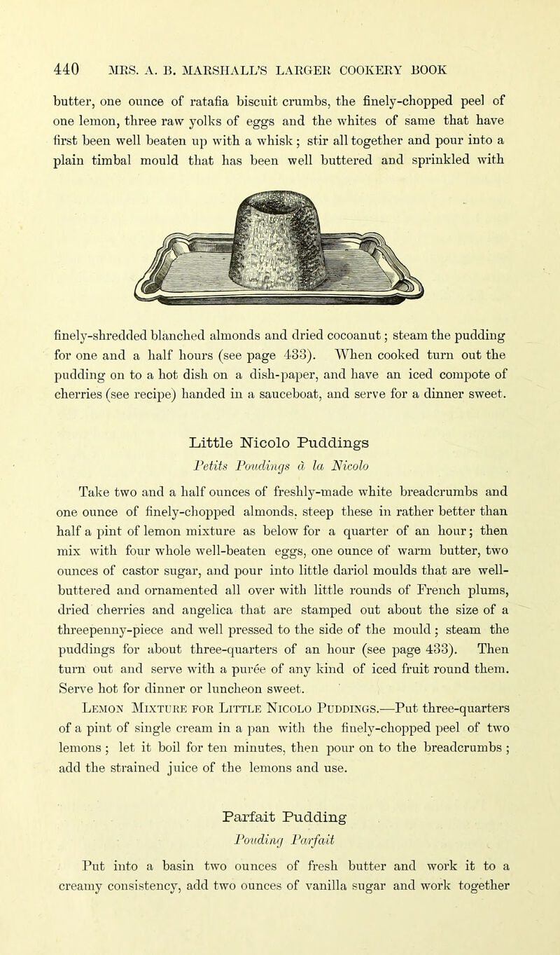 butter, one ounce of ratafia biscuit crumbs, the finely-chopped peel of one lemon, three raw yolks of eggs and the whites of same that have first been well beaten up with a whisk; stir all together and pour into a plain timbal mould that has been well buttered and sprinkled with finely-shredded blanched almonds and dried cocoanut; steam the pudding for one and a half hours (see page 433). When cooked turn out the pudding on to a hot dish on a dish-paper, and have an iced compote of cherries (see recipe) handed in a sauceboat, and serve for a dinner sweet. Little Nicolo Puddings Petits Pouclincjs d la Nicolo Take two and a half ounces of freshly-made white breadcrumbs and one ounce of finely-chopped almonds, steep these in rather better than half a pint of lemon mixture as below for a quarter of an hour; then mix with four whole well-beaten eggs, one ounce of warm butter, two ounces of castor sugar, and pour into little dariol moulds that are well- buttered and ornamented all over with little rounds of French plums, dried cherries and angelica that are stamped out about the size of a threepenny-piece and well pressed to the side of the mould ; steam the puddings for about three-quarters of an hour (see page 433). Then turn out and serve with a puree of any kind of iced fruit round them. Serve hot for dinner or luncheon sweet. Lemon Mixture for Little Nicolo Puddings.—Put three-quarters of a pint of single cream in a pan with the finely-chopped peel of two lemons ; let it boil for ten minutes, then pour on to the breadcrumbs ; add the strained juice of the lemons and use. Parfait Pudding Ponding Parfait Put into a basin two ounces of fresh butter and work it to a creamy consistency, add two ounces of vanilla sugar and work together