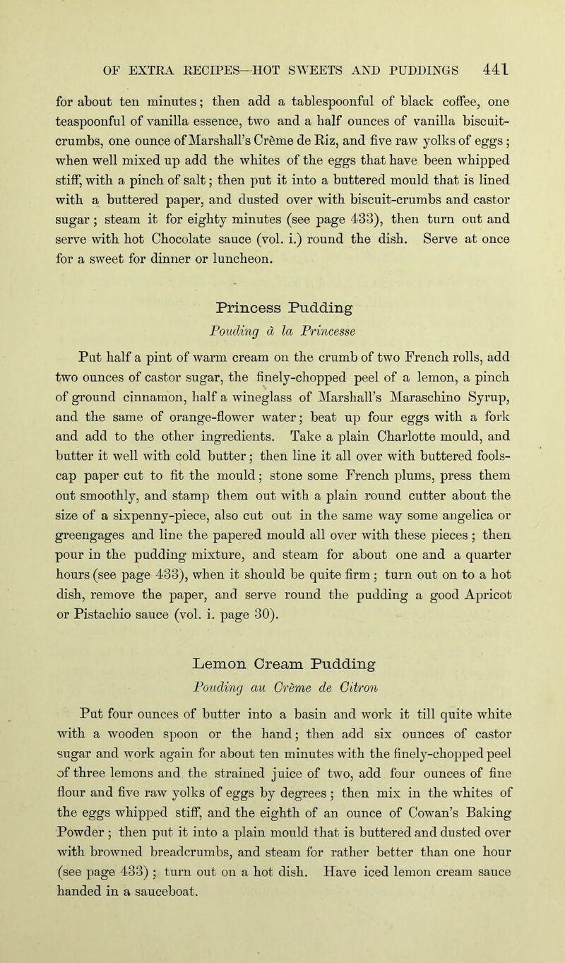 for about ten minutes; then add a tablespoonful of black coffee, one teaspoonful of vanilla essence, two and a half ounces of vanilla biscuit- crumbs, one ounce of Marshall’s Crdme de Riz, and five raw yolks of eggs ; when well mixed up add the whites of the eggs that have been whipped stiff, with a pinch of salt; then put it into a buttered mould that is lined with a buttered paper, and dusted over with biscuit-crumbs and castor sugar; steam it for eighty minutes (see page 433), then turn out and serve with hot Chocolate sauce (vol. i.) round the dish. Serve at once for a sweet for dinner or luncheon. Princess Pudding Ponding a la Princesse Put half a pint of warm cream on the crumb of two French rolls, add two ounces of castor sugar, the finely-chopped peel of a lemon, a pinch of ground cinnamon, half a wineglass of Marshall’s Maraschino Syrup, and the same of orange-flower water; beat up four eggs with a fork and add to the other ingredients. Take a plain Charlotte mould, and butter it well with cold butter; then line it all over with buttered fools- cap paper cut to fit the mould; stone some French plums, press them out smoothly, and stamp them out with a plain round cutter about the size of a sixpenny-piece, also cut out in the same way some angelica or greengages and line the papered mould all over with these pieces; then pour in the pudding mixture, and steam for about one and a quarter hours (see page 433), when it should be quite firm ; turn out on to a hot dish, remove the paper, and serve round the pudding a good Apricot or Pistachio sauce (vol. i. page 30). Lemon Cream Pudding Ponding au Creme de Citron Put four ounces of butter into a basin and work it till quite white with a wooden spoon or the hand; then add six ounces of castor sugar and work again for about ten minutes with the finely-chopped peel of three lemons and the strained juice of two, add four ounces of fine flour and five raw yolks of eggs by degrees ; then mix in the whites of the eggs whipped stiff, and the eighth of an ounce of Cowan’s Baking Powder ; then put it into a plain mould that is buttered and dusted over with browned breadcrumbs, and steam for rather better than one hour (see page 433) ; turn out on a hot dish. Have iced lemon cream sauce handed in a sauceboat.