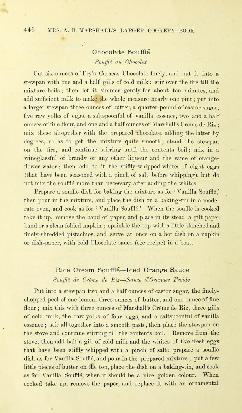Chocolate Souffle Souffle au Chocolat Cut six ounces of Fry’s Caracas Chocolate finely, and put it into a stewpan with one and a half gills of cold milk; stir over the fire till the mixture boils ; then let it simmer gently for about ten minutes, and add sufficient milk to make the whole measure nearly one pint; put into a larger stewpan three ounces of butter, a quarter-pound of castor sugar, five raw yolks of eggs, a saltspoonful of vanilla essence, two and a half ounces of fine Hour, and one and a half ounces of Marshall’s Creme de Riz ; mix these altogether with the prepared chocolate, adding the latter by degrees, so as to get the mixture quite smooth; stand the stewpan on the fire, and continue stirring until the contents boil ; mix in a wineglassful of brandy or any other liqueur and the same of orange- flower water ; then add to it the stiffly-whipped whites of eight eggs (that have been seasoned with a pinch of salt before whipping), but do not mix the souffle more than necessary after adding the whites. Prepare a souffle dish for baking the mixture as for 1 Vanilla Souffle,’ then pour in the mixture, and place the dish on a baking-tin in a mode- rate oven, and cook as for £ Vanilla Souffle.’ When the souffle is cooked take it up, remove the band of paper, and place in its stead a gilt paper band or a clean folded napkin ; sprinkle the top with a little blanched and finely-shredded pistachios, and serve at once on a hot dish on a napkin or dish-paper, with cold Chocolate sauce (see recipe) in a boat. Rice Cream Souffle—Iced Orange Sauce Souffle de Creme de Riz—Sauce d’Oranges Froide Put into a stewpan two and a half ounces of castor sugar, the finely- chopped peel of one lemon, three ounces of butter, and one ounce of fine flour; mix this with three ounces of Marshall’s Creme de Riz, three gills of cold milk, the raw yolks of four eggs, and a saltspoonful of vanilla essence ; stir all together into a smooth paste, then place the stewpan on the stove and continue stirring till the contents boil. Remove from the stove, then add half a gill of cold milk and the whites of five fresh eggs that have been stiffly whipped with a pinch of salt; prepare a souffle dish as for Vanilla Souffle, and pour in the prepared mixture ; put a few little pieces of butter on the top, place the dish on a baking-tin, and cook as for Vanilla Souffle, when it should be a nice golden colour. When cooked take up, remove the paper, and replace it with an ornamental