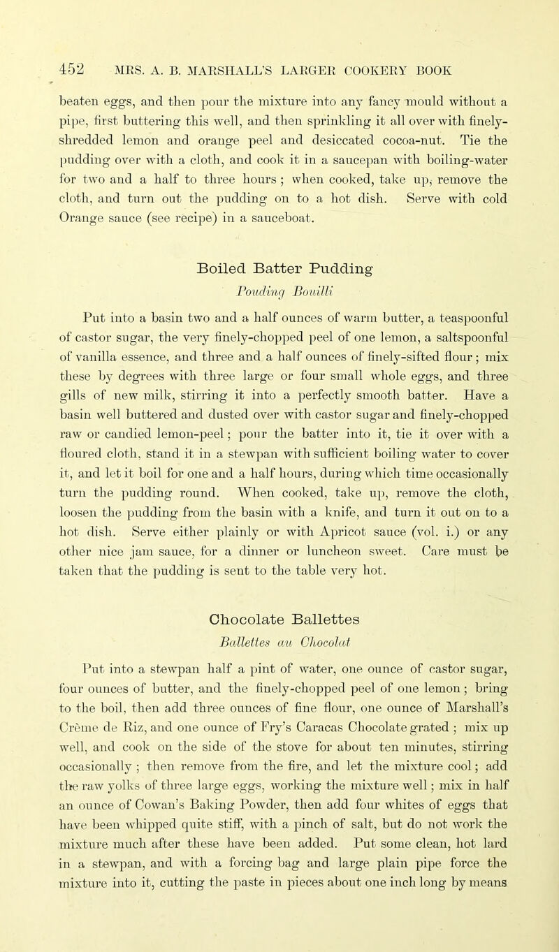 beaten eggs, and then pour the mixture into any fancy mould without a pipe, first buttering this well, and then sprinkling it all over with finely- shredded lemon and orange peel and desiccated cocoa-nut. Tie the pudding over with a cloth, and cook it in a saucepan with boiling-water for two and a half to three hours ; when cooked, take up, remove the cloth, and turn out the pudding on to a hot dish. Serve with cold Orange sauce (see recipe) in a sauceboat. Boiled Batter Pudding Ponding Bouilli Put into a basin two and a half ounces of warm butter, a teaspoonful of castor sugar, the very finely-chopped peel of one lemon, a saltspoonful of vanilla essence, and three and a half ounces of finely-sifted flour; mix these by degrees with three large or four small whole eggs, and three gills of new milk, stirring it into a perfectly smooth batter. Have a basin well buttered and dusted over with castor sugar and finely-chopped raw or candied lemon-peel; pour the batter into it, tie it over with a floured cloth, stand it in a stewpan with sufficient boiling water to cover it, and let it boil for one and a half hours, during which time occasionally turn the pudding round. When cooked, take up, remove the cloth, loosen the pudding from the basin with a knife, and turn it out on to a hot dish. Serve either plainly or with Apricot sauce (vol. i.) or any other nice jam sauce, for a dinner or luncheon sweet. Care must be taken that the pudding is sent to the table very hot. Chocolate Ballettes Ballettes au Chocolat Put into a stewpan half a pint of water, one ounce of castor sugar, four ounces of butter, and the finely-chopped peel of one lemon ; bring to the boil, then add three ounces of fine flour, one ounce of Marshall’s Creme de Riz, and one ounce of Fry’s Caracas Chocolate grated ; mix up well, and cook on the side of the stove for about ten minutes, stirring occasionally ; then remove from the fire, and let the mixture cool; add the raw yolks of three large eggs, working the mixture well; mix in half an ounce of Cowan’s Baking Powder, then add four whites of eggs that have been whipped quite stiff, with a pinch of salt, but do not work the mixture much after these have been added. Put some clean, hot lard in a stewpan, and with a forcing bag and large plain pipe force the mixture into it, cutting the paste in pieces about one inch long by means