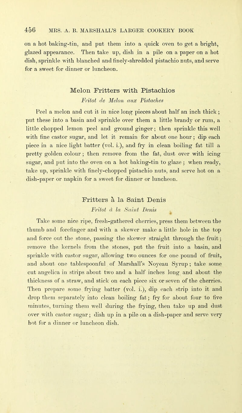 on a hot baking-tin, and put them into a quick oven to get a bright, glazed appearance. Then take up, dish in a pile on a paper on a hot dish, sprinkle with blanched and finely-shredded pistachio nuts, and serve for a sweet for dinner or luncheon. Melon Fritters with Pistachios Fritot de Melon ciux Fistaches Peel a melon and cut it in nice long pieces about half an inch thick ; put these into a basin and sprinkle over them a little brandy or rum, a little chopped lemon peel and ground ginger; then sprinkle this well with fine castor sugar, and let it remain for about one hour ; dip each piece in a nice light batter (vol. i.), and fry in clean boiling fat till a pretty golden colour ; then remove from the fat, dust over with icing sugar, and put into the oven on a hot baking-tin to glaze; when ready, take up, sprinkle with finely-chopped pistachio nuts, and serve hot on a dish-paper or napkin for a sweet for dinner or luncheon. Fritters a la Saint Denis Fritot d la Saint Denis % Take some nice ripe, fresh-gathered cherries, press them between the thumb and forefinger and with a skewer make a little hole in the top and force out the stone, passing the skewer straight through the fruit; remove the kernels from the stones, put the fruit into a basin, and sprinkle with castor sugar, allowing two ounces for one pound of fruit, and about one tablespoonful of Marshall’s Noyeau Syrup ; take some cut angelica in strips about two and a half inches long and about the thickness of a straw, and stick on each piece six or seven of the cherries. Then prepare some frying batter (vol. i.), dip each strip into it and drop them separately into clean boiling fat; fry for about four to five minutes, turning them well during the frying, then take up and dust over with castor sugar; dish up in a pile on a dish-paper and serve very hot for a dinner or luncheon dish.