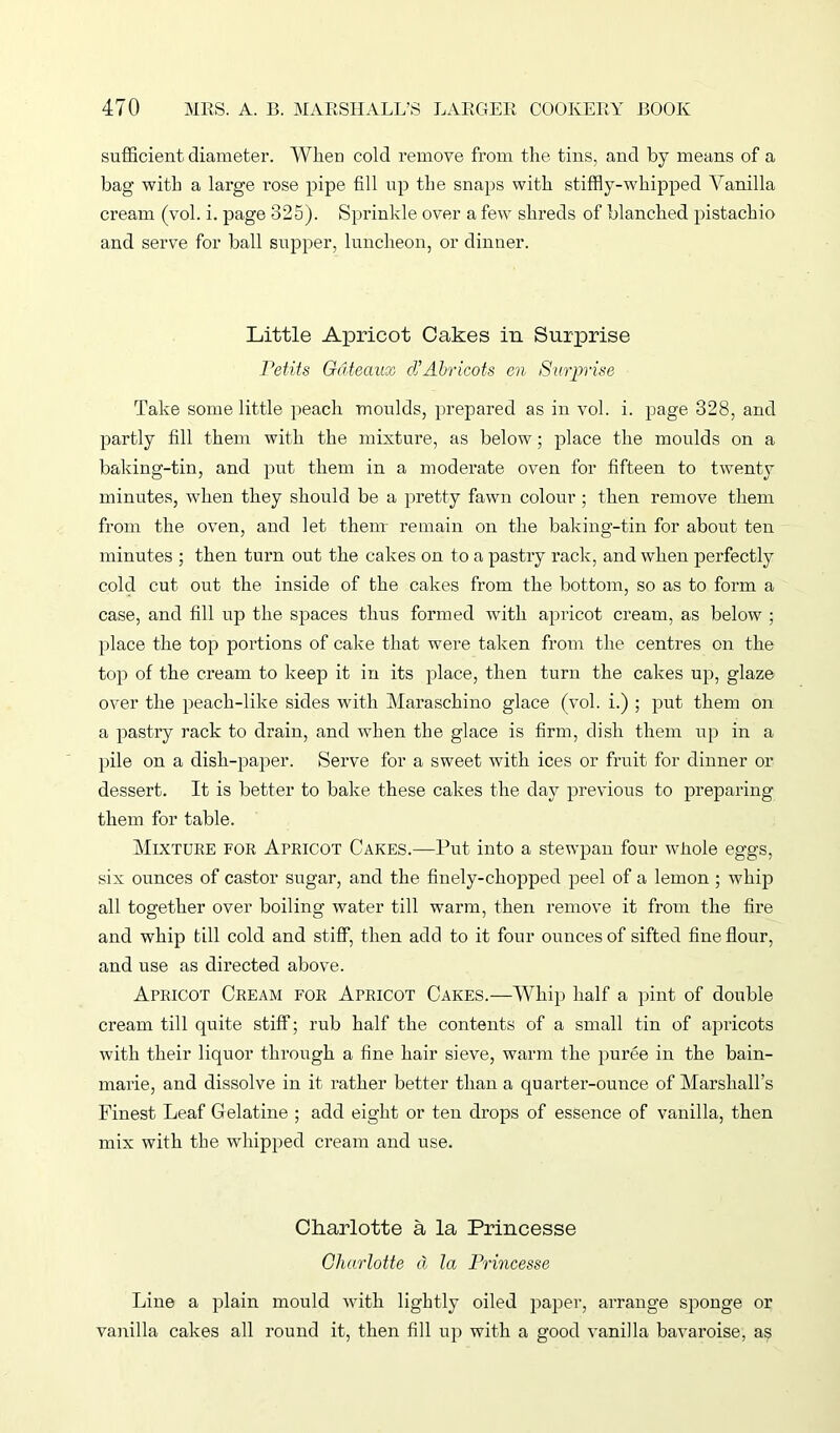 sufficient diameter. When cold remove from the tins, and by means of a bag with a large rose pipe fill up the snaps with stiffly-whipped Vanilla cream (vol. i. page 325). Sprinkle over a few shreds of blanched pistachio and serve for ball supper, luncheon, or dinner. Little Apricot Cakes in Surprise Petits Gateaux d’Abricots en /Surprise Take some little peach moulds, prepared as in vol. i. page 328, and partly fill them with the mixture, as below; place the moulds on a baking-tin, and put them in a moderate oven for fifteen to twenty minutes, when they should be a pretty fawn colour ; then remove them from the oven, and let them remain on the baking-tin for about ten minutes ; then turn out the cakes on to a pastry rack, and when perfectly cold cut out the inside of the cakes from the bottom, so as to form a case, and fill up the spaces thus formed with apricot cream, as below ; place the top portions of cake that were taken from the centres on the top of the cream to keep it in its place, then turn the cakes up, glaze over the peach-like sides with Maraschino glace (vol. i.) ; put them on a pastry rack to drain, and when the glace is firm, dish them up in a pile on a dish-paper. Serve for a sweet with ices or fruit for dinner or dessert. It is better to bake these cakes the day previous to preparing them for table. Mixture for Apricot Cakes.—Put into a stewpan four whole eggs, six ounces of castor sugar, and the finely-chopped peel of a lemon ; whip all together over boiling water till warm, then remove it from the fire and whip till cold and stiff, then add to it four ounces of sifted fine flour, and use as directed above. Apricot Cream for Apricot Cakes.—Whip half a pint of double cream till quite stiff; rub half the contents of a small tin of apricots with their liquor through a fine hair sieve, warm the puree in the bain- marie, and dissolve in it rather better than a quaider-ounce of Marshall’s Finest Leaf Gelatine ; add eight or ten drops of essence of vanilla, then mix with the whipped cream and use. Charlotte a la Princesse Charlotte d la Princesse Line a plain mould with lightly oiled paper, arrange sponge or vanilla cakes all round it, then fill up with a good vanilla bavaroise, as