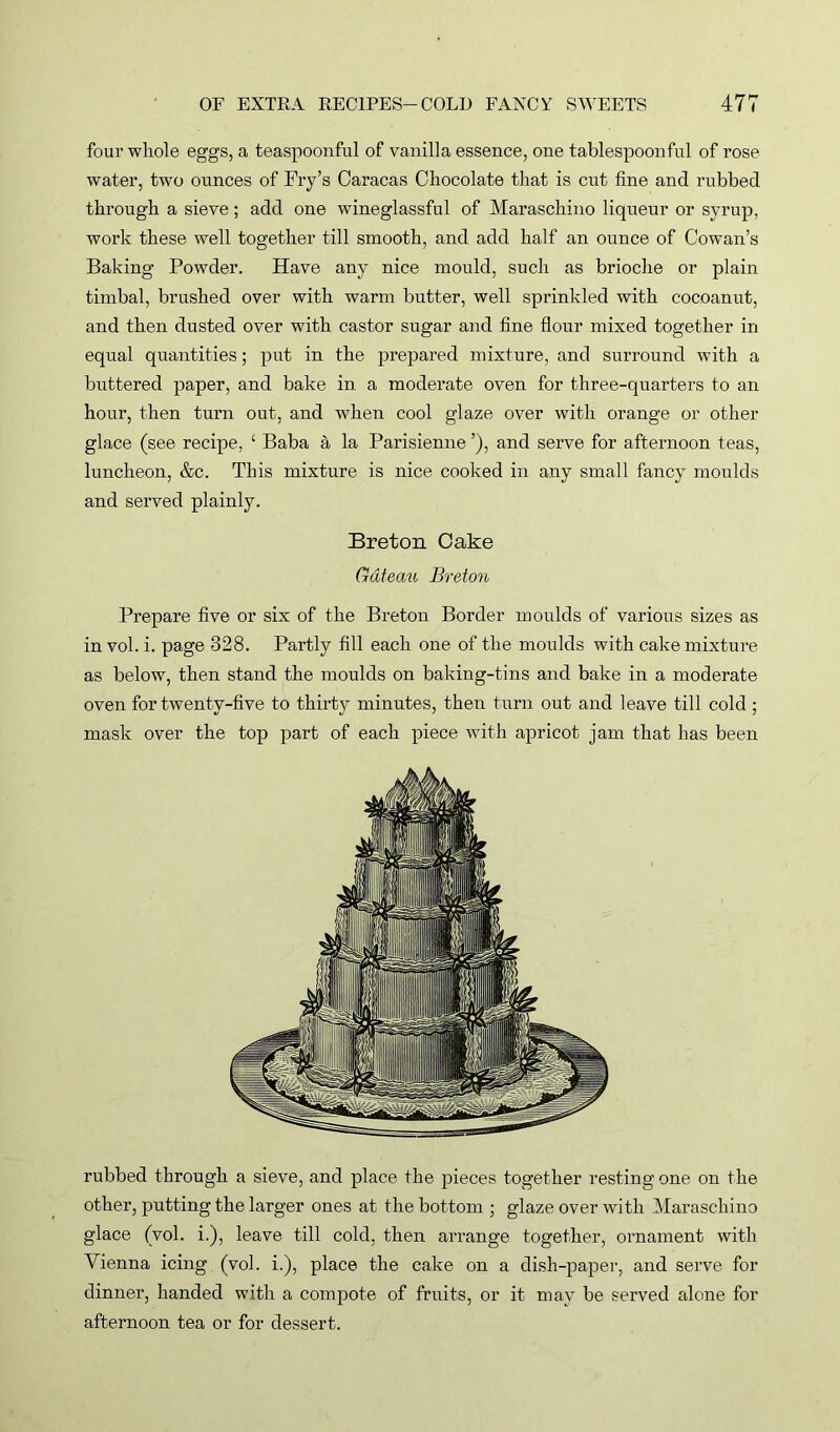 four whole eggs, a teaspoonful of vanilla essence, one tablespoonful of rose water, two ounces of Fry’s Caracas Chocolate that is cut fine and rubbed through a sieve; add one wineglassful of Maraschino liqueur or syrup, work these well together till smooth, and add half an ounce of Cowan’s Baking Powder. Have any nice mould, such as brioche or plain timbal, brushed over with warm butter, well sprinkled with cocoanut, and then dusted over with castor sugar and fine flour mixed together in equal quantities; put in the prepared mixture, and surround with a buttered paper, and bake in a moderate oven for three-quarters to an hour, then turn out, and when cool glaze over with orange or other glace (see recipe, ‘ Baba a la Parisienne ’), and serve for afternoon teas, luncheon, &c. This mixture is nice cooked in any small fancy moulds and served plainly. Breton Cake Gclteau Breton Prepare five or six of the Breton Border moulds of various sizes as in vol. i. page 328. Partly fill each one of the moulds with cake mixture as below, then stand the moulds on baking-tins and bake in a moderate oven for twenty-five to thirty minutes, then turn out and leave till cold; mask over the top part of each piece with apricot jam that has been rubbed through a sieve, and place the pieces together resting one on the other, putting the larger ones at the bottom ; glaze over with Maraschino glace (vol. i.), leave till cold, then arrange together, ornament with Vienna icing (vol. i.), place the cake on a dish-paper, and serve for dinner, handed with a compote of fruits, or it may be served alone for afternoon tea or for dessert.