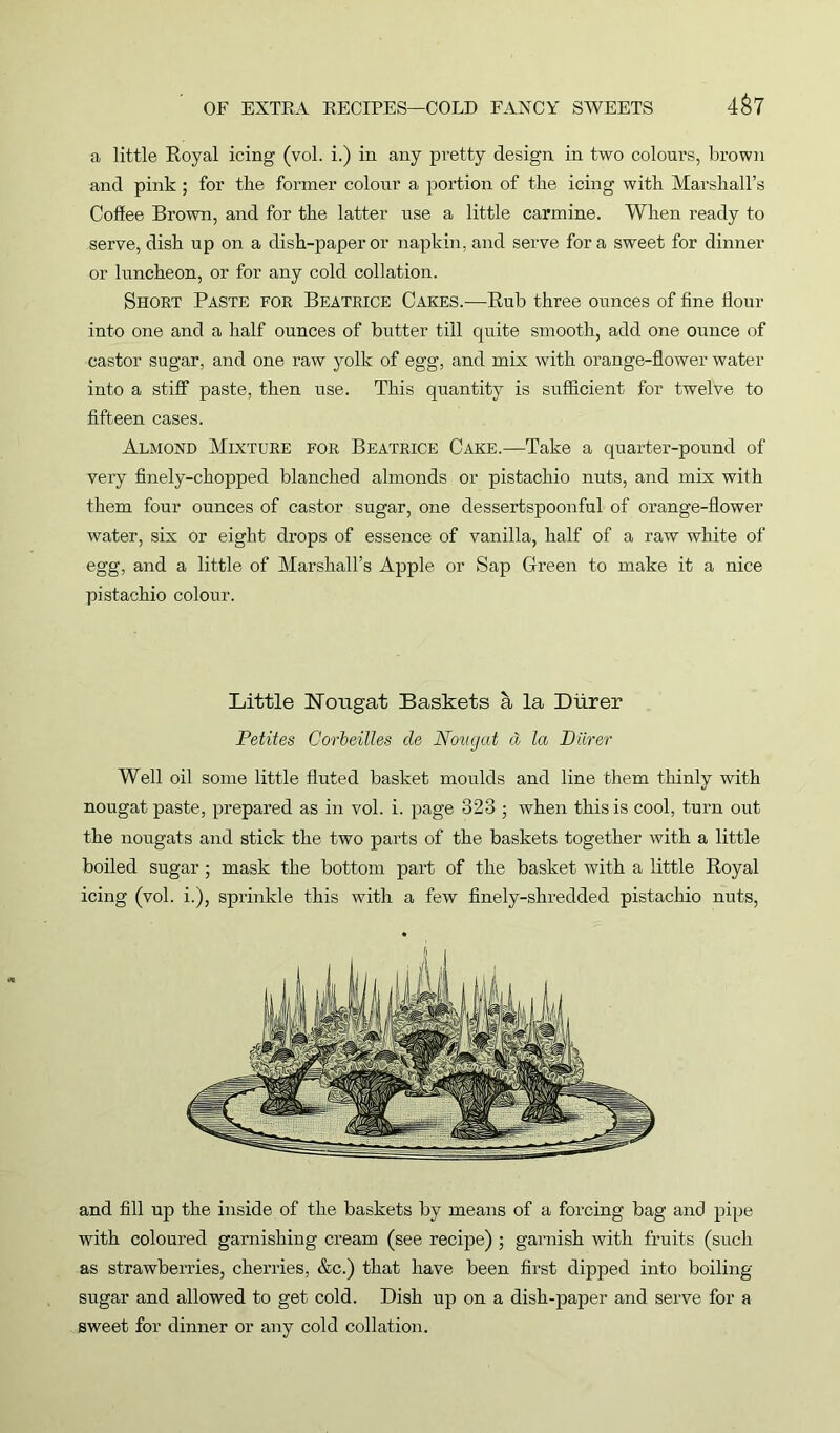 4&7 a little Royal icing (vol. i.) in any pretty design in two colours, brown and pink ; for the former colour a portion of the icing with Marshall’s Coffee Brown, and for the latter use a little carmine. When ready to serve, dish up on a dish-paper or napkin, and serve fora sweet for dinner or luncheon, or for any cold collation. Short Paste for Beatrice Cakes.—Rub three ounces of fine flour into one and a half ounces of butter till quite smooth, add one ounce of castor sugar, and one raw yolk of egg, and mix with orange-flower water into a stiff paste, then use. This quantity is sufficient for twelve to fifteen cases. Almond Mixture for Beatrice Cake.—Take a quarter-pound of very finely-chopped blanched almonds or pistachio nuts, and mix with them four ounces of castor sugar, one dessertspoonful of orange-flower water, six or eight drops of essence of vanilla, half of a raw white of egg, and a little of Marshall’s Apple or Sap Green to make it a nice pistachio colour. Little Nougat Baskets a la Dlirer Petites Oqrbeilles cle Nougat d la Barer Well oil some little fluted basket moulds and line them thinly with nougat paste, prepared as in vol. i. page 328 ; when this is cool, turn out the nougats and stick the two parts of the baskets together with a little boiled sugar; mask the bottom part of the basket with a little Royal icing (vol. i.), sprinkle this with a few finely-shredded pistachio nuts, and fill up the inside of the baskets by means of a forcing bag and pipe with coloured garnishing cream (see recipe) ; garnish with fruits (such as strawberries, cherries, &c.) that have been first dipped into boiling- sugar and allowed to get cold. Dish up on a dish-paper and serve for a sweet for dinner or any cold collation.