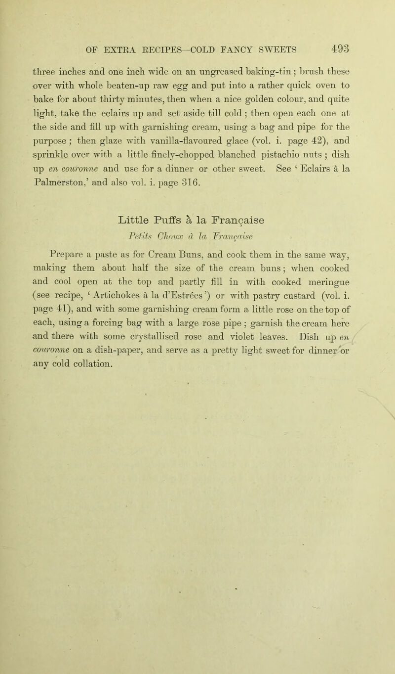 three inches and one inch wide on an ungreased baking-tin; brush these over with whole beaten-up raw egg and put into a rather quick oven to bake for about thirty minutes, then when a nice golden colour, and quite light, take the eclairs up and set aside till cold ; then open each one at the side and fill up with garnishing cream, using a bag and pipe for the purpose ; then glaze with vanilla-flavoured glace (vol. i. page 42), and sprinkle over with a little finely-chopped blanched pistachio nuts ; dish up en couronne and use for a dinner or other sweet. See ‘ Eclairs a la Palmerston.’ and also vol. i. page 316. Little Puffs a la Francaise Petits Ghoux d la Frangaise Prepare a paste as for Cream Buns, and cook them in the same way, making them about half the size of the cream buns; when cooked and cool open at the top and partly fill in with cooked meringue (see recipe, ‘Artichokes a la d’Estrees’) or with pastry custard (vol. i. page 41), and with some garnishing cream form a little rose on the top of each, using a forcing bag with a large rose pipe; garnish the cream here and there with some crystallised rose and violet leaves. Dish up en couronne on a dish-paper, and serve as a pretty light sweet for dinner or any cold collation.