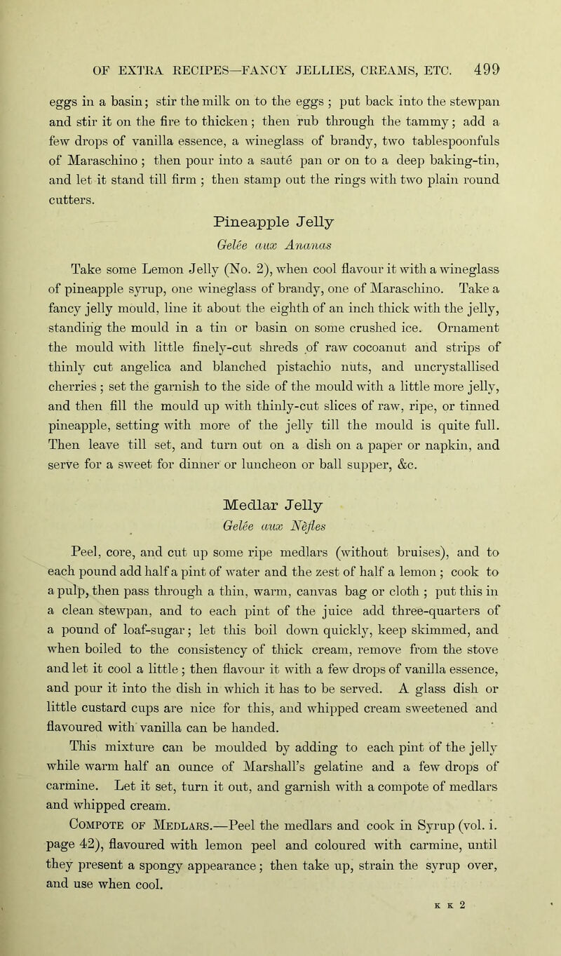 eggs in a basin; stir the milk on to the eggs ; put back into the stewpan and stir it on the fire to thicken; then rub through the tammy; add a few drops of vanilla essence, a wineglass of brandy, two tablespoonfuls of Maraschino ; then pour into a saute pan or on to a deep baking-tin, and let it stand till firm ; then stamp out the rings with two plain round cutters. Pineapple Jelly Gelee coax Ananas Take some Lemon Jelly (No. 2), when cool flavour it with a wineglass of pineapple syrup, one wineglass of brandy, one of Maraschino. Take a fancy jelly mould, line it about the eighth of an inch thick with the jelly, standing the mould in a tin or basin on some crushed ice. Ornament the mould with little finely-cut shreds of raw cocoanut and strips of thinly cut angelica and blanched pistachio nuts, and uncrystallised cherries ; set the garnish to the side of the mould with a little more jelly, and then fill the mould up with thinly-cut slices of raw, ripe, or tinned pineapple, setting with more of the jelly till the mould is quite full. Then leave till set, and turn out on a dish on a paper or napkin, and serve for a sweet for dinner or luncheon or ball supper, &c. Medlar Jelly Gelee aux Nejies Peel, core, and cut up some ripe medlars (without bruises), and to each pound add half a pint of water and the zest of half a lemon ; cook to a pulp, then pass through a thin, warm, canvas bag or cloth ; put this in a clean stewpan, and to each pint of the juice add three-quarters of a pound of loaf-sugar; let this boil down quickly, keep skimmed, and when boiled to the consistency of thick cream, remove from the stove and let it cool a little ; then flavour it with a few drops of vanilla essence, and pour it into the dish in which it has to be served. A glass dish or little custard cups are nice for this, and whipped cream sweetened and flavoured with vanilla can be handed. This mixture can be moulded by adding to each pint of the jelly while warm half an ounce of Marshall’s gelatine and a few drops of carmine. Let it set, turn it out, and garnish with a compote of medlars and whipped cream. Compote of Medlars.—Peel the medlars and cook in Syrup (vol. i. page 42), flavoured with lemon peel and coloured with carmine, until they present a spongy appearance; then take up, strain the syrup over, and use when cool. K K 2