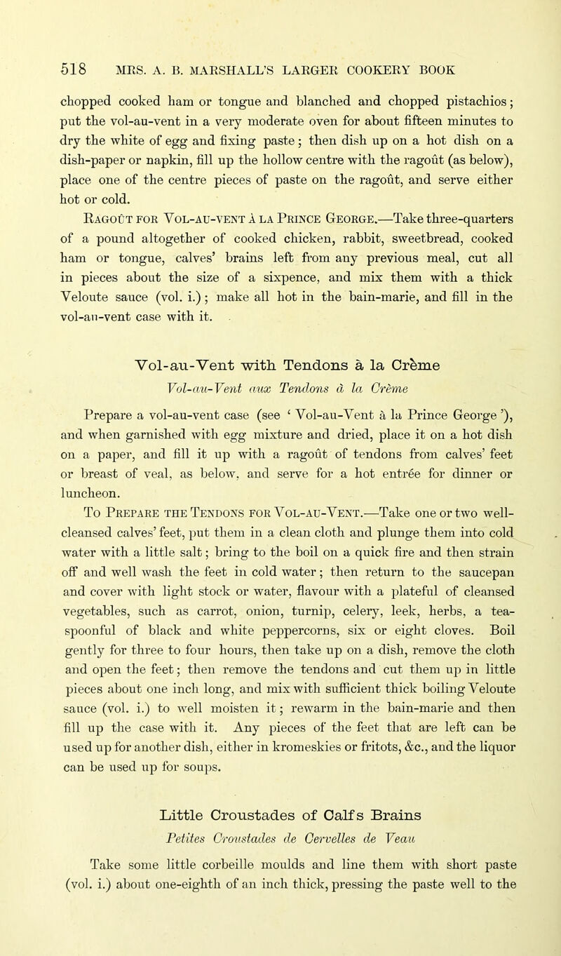 chopped cooked liam or tongue and blanched and chopped pistachios; put the vol-au-vent in a very moderate oven for about fifteen minutes to dry the white of egg and fixing paste; then dish up on a hot dish on a dish-paper or napkin, fill up the hollow centre with the ragout (as below), place one of the centre pieces of paste on the ragout, and serve either hot or cold. Ragout for Vol-au-vent! la Prince George.—Take three-quarters of a pound altogether of cooked chicken, rabbit, sweetbread, cooked ham or tongue, calves’ brains left from any previous meal, cut all in pieces about the size of a sixpence, and mix them with a thick Veloute sauce (vol. i.); make all hot in the bain-marie, and fill in the vol-an-vent case with it. Vol-au-Vent with Tendons a la Creme Vol-au-Vent aux Tendons cl la Creme Prepare a vol-au-vent case (see c Vol-au-Vent a la Prince George ’), and when garnished with egg mixture and dried, place it on a hot dish on a paper, and fill it up with a ragout of tendons from calves’ feet or breast of veal, as below, and serve for a hot entree for dinner or luncheon. To Prepare the Tendons for Vol-au-Vent.—Take one or two well- cleansed calves’ feet, put them in a clean cloth and plunge them into cold water with a little salt; bring to the boil on a quick fire and then strain off and well wash the feet in cold water; then return to the saucepan and cover with light stock or water, flavour with a plateful of cleansed vegetables, such as carrot, onion, turnip, celery, leek, herbs, a tea- spoonful of black and white peppercorns, six or eight cloves. Boil gently for three to four hours, then take up on a dish, remove the cloth and open the feet; then remove the tendons and cut them up in little pieces about one inch long, and mix with sufficient thick boiling Veloute sauce (vol. i.) to well moisten it; rewarm in the bain-marie and then fill up the case with it. Any ineces of the feet that are left can be used up for another dish, either in kromeskies or fritots, &c., and the liquor can be used up for soups. Little Croustades of Calfs Brains Petites Croustades de Cervelles de Veau Take some little corbeille moulds and line them with short paste (vol. i.) about one-eighth of an inch thick, pressing the paste well to the