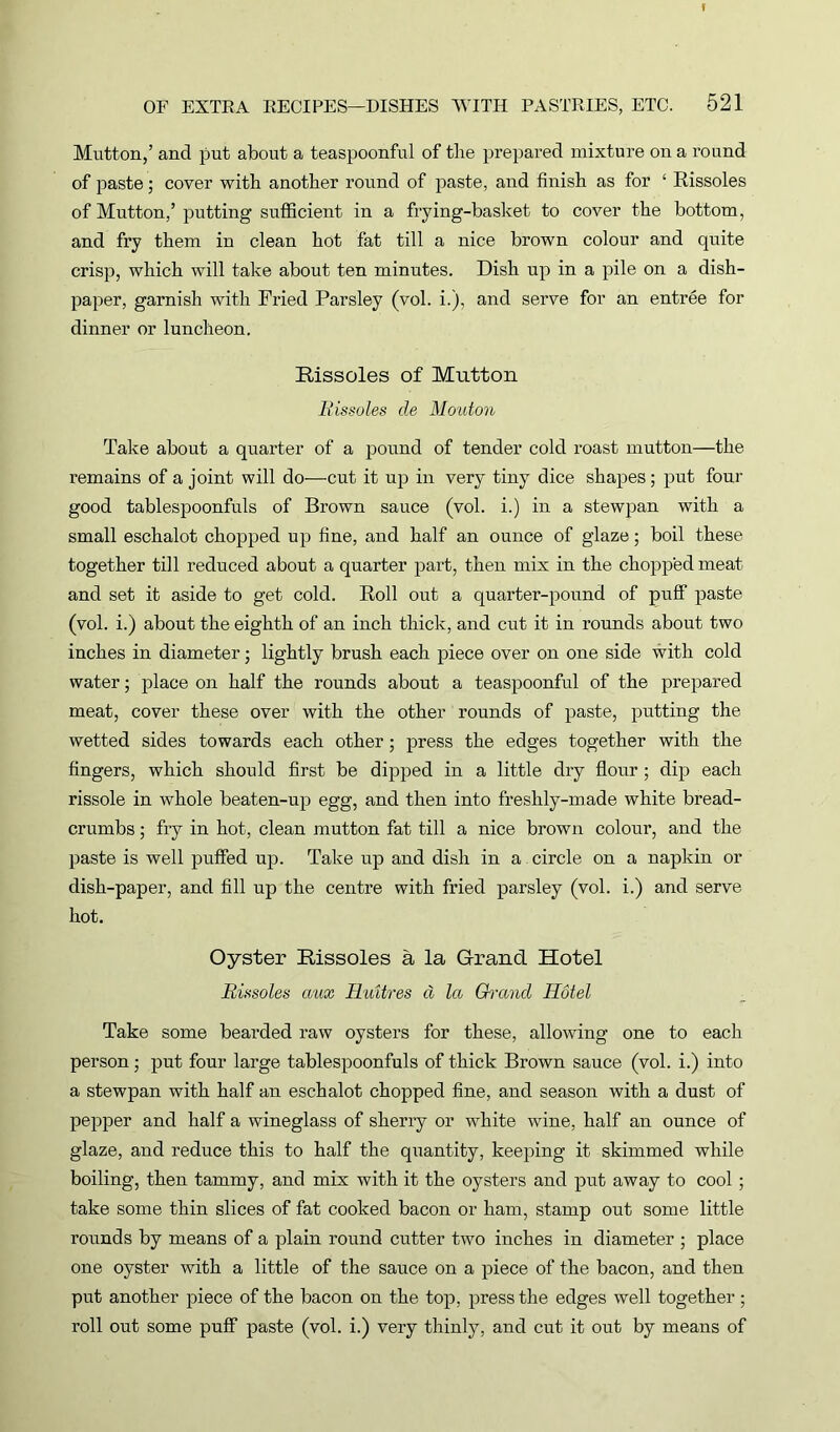 Mutton,’ and put about a teaspoonful of the prepared mixture on a round of paste; cover with another round of paste, and finish as for ‘ Rissoles of Mutton,’putting sufficient in a frying-basket to cover the bottom, and fry them in clean hot fat till a nice brown colour and quite crisp, which will take about ten minutes. Dish up in a pile on a dish- paper, garnish with Fried Parsley (vol. i.), and serve for an entree for dinner or luncheon. Rissoles of Mutton Rissoles de Mouton Take about a quarter of a pound of tender cold roast mutton—the remains of a joint will do—cut it up in very tiny dice shapes ; put four good tablespoonfuls of Brown sauce (vol. i.) in a stewpan with a small eschalot chopped up fine, and half an ounce of glaze; boil these together till reduced about a quarter part, then mix in the chopped meat and set it aside to get cold. Roll out a quarter-pound of puff paste (vol. i.) about the eighth of an inch thick, and cut it in rounds about two inches in diameter; lightly brush each piece over on one side with cold water; place on half the rounds about a teaspoonful of the prepared meat, cover these over with the other rounds of paste, putting the wetted sides towards each other; press the edges together with the fingers, which should first be dipped in a little dry flour ; dip each rissole in whole beaten-up egg, and then into freshly-made white bread- crumbs ; fry in hot, clean mutton fat till a nice brown colour, and the paste is well puffed up. Take up and dish in a circle on a napkin or dish-paper, and fill up the centre with fried parsley (vol. i.) and serve hot. Oyster Rissoles a la Grand Hotel Rissoles aux IluUres d la Grand Hotel Take some bearded raw oysters for these, allowing one to each person; put four large tablespoonfuls of thick Brown sauce (vol. i.) into a stewpan with half an eschalot chopped fine, and season with a dust of pepper and half a wineglass of sherry or white wine, half an ounce of glaze, and reduce this to half the quantity, keeping it skimmed while boiling, then tammy, and mix with it the oysters and put away to cool ; take some thin slices of fat cooked bacon or ham, stamp out some little rounds by means of a plain round cutter two inches in diameter ; place one oyster with a little of the sauce on a piece of the bacon, and then put another piece of the bacon on the top, press the edges well together; roll out some puff paste (vol. i.) very thinly, and cut it out by means of