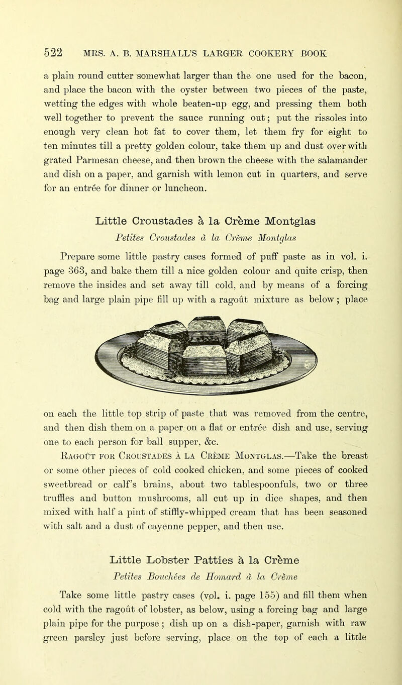 a plain round cutter somewhat larger than the one used for the bacon, and place the bacon with the oyster between two pieces of the paste, wetting the edges with whole beaten-up egg, and pressing them both well together to prevent the sauce running out; put the rissoles into enough very clean hot fat to cover them, let them fry for eight to ten minutes till a pretty golden colour, take them up and dust over with grated Parmesan cheese, and then brown the cheese with the salamander and dish on a paper, and garnish with lemon cut in quarters, and serve for an entree for dinner or luncheon. Little Croustades a la Orbme Montglas Petites Croustades d la. Creme Montglas Prepare some little pastry cases formed of puff paste as in vol. i. page 363, and bake them till a nice golden colour and quite crisp, then remove the insides and set away till cold, and by means of a forcing bag and large plain pipe fill up with a ragout mixture as below; place on each the little top strip of paste that was removed from the centre, and then dish them on a paper on a flat or entree dish and use, serving one to each person for ball supper, &c. Ragout for Croustades a la Creme Montglas.—Take the breast or some other pieces of cold cooked chicken, and some pieces of cooked sweetbread or calf’s brains, about two tablespoonfuls, two or three truffles and button mushrooms, all cut up in dice shapes, and then mixed with half a pint of stiffly-whipped cream that has been seasoned with salt and a dust of cayenne pepper, and then use. Little Lobster Patties a la Creme Petites Bouchees de Homard d la Creme Take some little pastry cases (vol. i. page 155) and fill them when cold with the ragout of lobster, as below, using a forcing bag and large plain pipe for the purpose ; dish up on a dish-paper, garnish with raw green parsley just before serving, place on the top of each a litcle