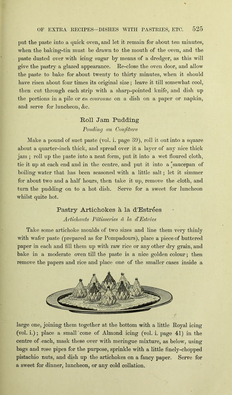 put the paste into a quick oven, and let it remain for about ten minutes, when the baking-tin must be drawn to the mouth of the oven, and the paste dusted over with icing sugar by means of a dredger, as this will give the pastry a glazed appearance. Re-close the oven door, and allow the paste to bake for about twenty to thirty minutes, when it should have risen about four times its original size; leave it till somewhat cool, then cut through each strip with a sharp-pointed knife, and dish up the portions in a pile or en couronne on a dish on a paper or napkin, and serve for luncheon, &c. Roll Jam Pudding Pouding au Confiture Make a pound of suet paste (vol. i. page 39), roll it out into a square about a quarter-inch thick, and spread over it a layer of any nice thick jam ; roll up the paste into a neat form, put it into a wet floured cloth, tie it up at each end and in the centre, and put it into a [saucepan of boiling water that has been seasoned with a little salt; let it simmer for about two and a half hours, then take it up, remove the cloth, and turn the pudding on to a hot dish. Serve for a sweet for luncheon whilst quite hot. Pastry Artichokes a la d’Estrees Articliauts Patisseries a la d’Estrees Take some artichoke moulds of two sizes and line them very thinly with wafer paste (prepared as for Pompadours), place a piece of buttered paper in each and fill them up with raw rice or any other dry grain, and bake in a moderate oven till the paste is a nice golden colour; then remove the papers and rice and place one of the smaller cases inside a large one, joining them together at the bottom with a little Royal icing (vol. i.) ; place a small cone of Almond icing (vol. i. page 41) in the centre of each, mask these over with meringue mixture, as below, using bags and rose pipes for the purpose, sprinkle with a little finely-chopped pistachio nuts, and dish up the artichokes on a fancy paper. Serve for a sweet for dinner, luncheon, or any cold collation.