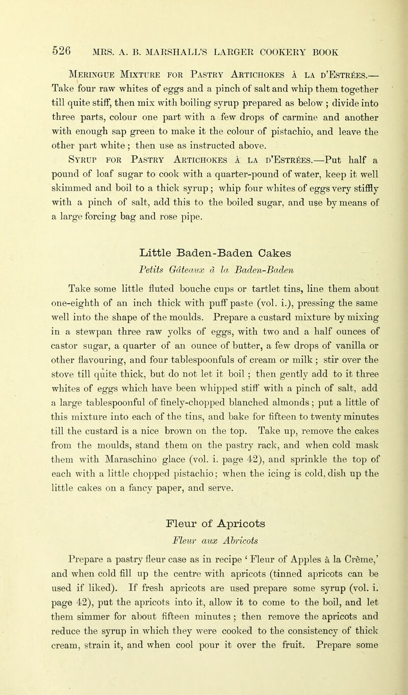 Meringue Mixture for Pastry Artichokes a la d’Estrees.— Take four raw whites of eggs and a pinch of salt and whip them together till quite stiff, then mix with boiling syrup prepared as below ; divide into three parts, colour one part with a few drops of carmine and another with enough sap green to make it the colour of pistachio, and leave the other part white; then use as instructed above. Syrup for Pastry Artichokes a la d’Estrees.—Put half a pound of loaf sugar to cook with a quarter-pound of water, keep it well skimmed and boil to a thick syrup ; whip four whites of eggs very stiffly with a pinch of salt, add this to the boiled sugar, and use by means of a large forcing bag and rose pipe. Little Baden-Baden Oakes Petits Gateaux cl la, Baden-Baden Take some little fluted bouche cups or tartlet tins, line them about one-eighth of an inch thick with puff paste (vol. i.), pressing the same well into the shape of the moulds. Prepare a custard mixture by mixing in a stewpan three raw yolks of eggs, with two and a half ounces of castor sugar, a quarter of an ounce of butter, a few drops of vanilla or other flavouring, and four tablespoonfuls of cream or milk ; stir over the stove till quite thick, but do not let it boil ; then gently add to it three whites of eggs which have been whipped stiff with a pinch of salt, add a large tablespoonful of finely-chopped blanched almonds; put a little of this mixture into each of the tins, and bake for fifteen to twenty minutes till the custard is a nice brown on the top. Take up, remove the cakes from the moulds, stand them on the pastry rack, and when cold mask them with Maraschino glace (vol. i. page 42), and sprinkle the top of each with a little chopped pistachio; when the icing is cold, dish up the little cakes on a fancy paper, and serve. Fleur of Apricots Fleur aux Abricots Prepare a pastry fleur case as in recipe ‘ Fleur of Apples a la Creme,’ and when cold fill up the centre with apricots (tinned apricots can be used if liked). If fresh apricots are used prepare some syrup (vol. i. page 42), put the apricots into it, allow it to come to the boil, and let them simmer for about fifteen minutes ; then remove the apricots and reduce the syrup in which they were cooked to the consistency of thick cream, strain it, and when cool pour it over the fruit. Prepare some