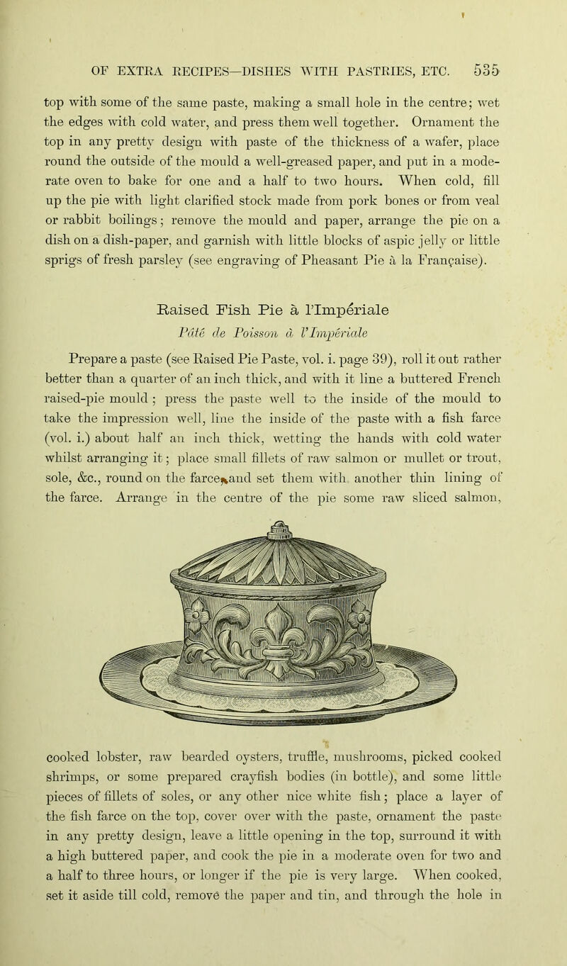 top with some of the same paste, making a small hole in the centre; wet the edges with cold water, and press them well together. Ornament the top in any pretty design with paste of the thickness of a wafer, place round the outside of the mould a well-greased paper, and put in a mode- rate oven to bake for one and a half to two hours. When cold, fill up the pie with light clarified stock made from pork bones or from veal or rabbit boilings; remove the mould and paper, arrange the pie on a dish on a dish-paper, and garnish with little blocks of aspic jelly or little sprigs of fresh parsley (see engraving of Pheasant Pie a la Fran^aise). Raised Pish Pie a l’lmperiale Pate de Poisson d l’Imjjeriale Prepare a paste (see Raised Pie Paste, vol. i. page 39), roll it out rather better than a quarter of an inch thick, and with it line a buttered French raised-pie mould ; press the paste well to the inside of the mould to take the impression well, line the inside of the paste with a fish farce (vol. i.) about half an inch thick, wetting the hands with cold water whilst arranging it; place small fillets of raw salmon or mullet or trout, sole, &c., round on the farce^aud set them with another thin lining of the farce. Arrange in the centre of the pie some raw sliced salmon, cooked lobster, raw bearded oysters, truffle, mushrooms, picked cooked shrimps, or some prepared crayfish bodies (in bottle), and some little pieces of fillets of soles, or any other nice white fish; place a layer of the fish farce on the top, cover over with the paste, ornament the paste in any pretty design, leave a little opening in the top, surround it with a high buttered paper, and cook the pie in a moderate oven for two and a half to three hours, or longer if the pie is very large. When cooked, set it aside till cold, remove the paper and tin, and through the hole in