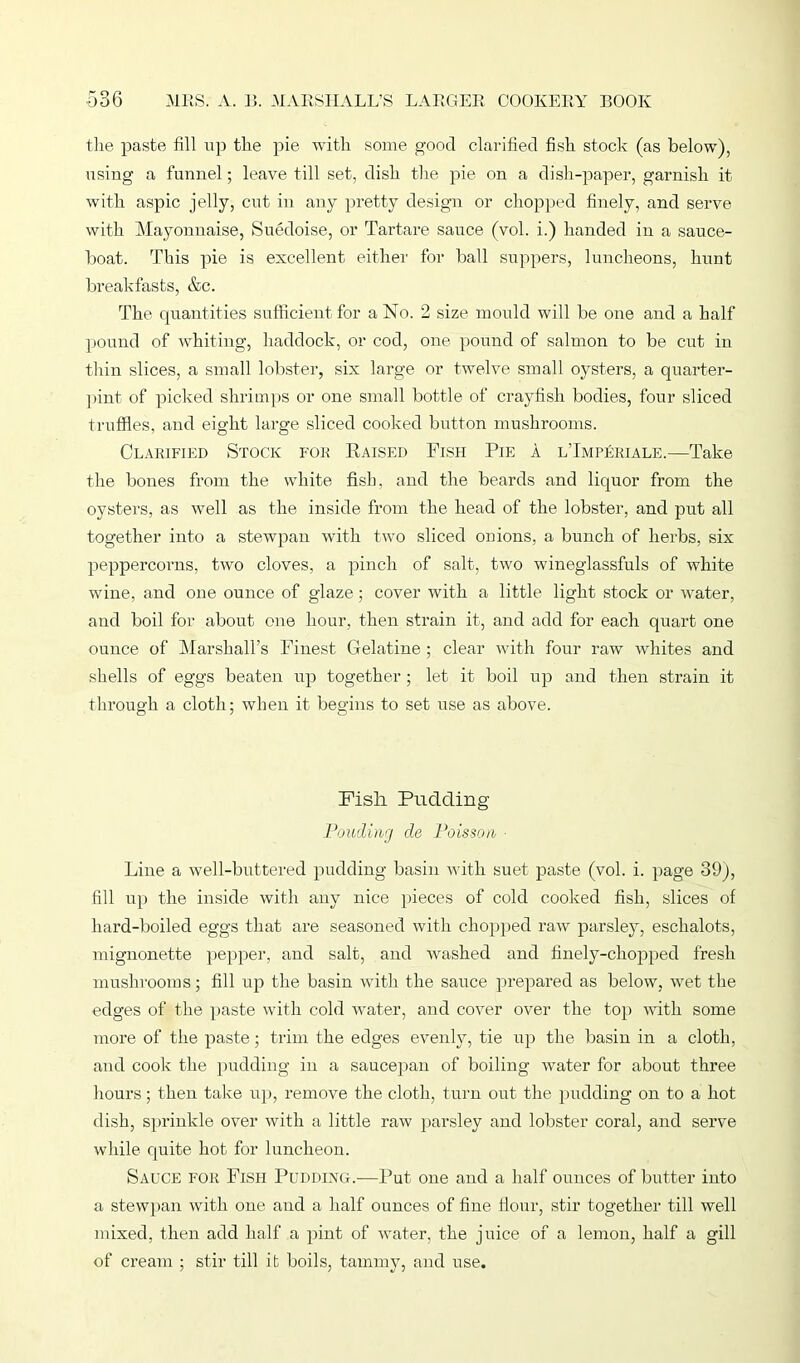 the paste fill up the pie with some good clarified fish stock (as below), using a funnel; leave till set, dish the pie on a dish-paper, garnish it with aspic jelly, cut in any pretty design or chopped finely, and serve with Mayonnaise, Suedoise, or Tartare sauce (vol. i.) handed in a sauce- boat. This pie is excellent either for ball suppers, luncheons, hunt breakfasts, &c. The quantities sufficient for a No. 2 size mould will be one and a half pound of whiting, haddock, or cod, one pound of salmon to be cut in thin slices, a small lobster, six large or twelve small oysters, a quarter- pint of picked shrimps or one small bottle of crayfish bodies, four sliced truffles, and eight large sliced cooked button mushrooms. Clarified Stock for Raised Fish Pie a lTmperiale.—Take the bones from the white fish, and the beards and liquor from the oysters, as well as the inside from the head of the lobster, and put all together into a stewpan with two sliced onions, a bunch of herbs, six peppercorns, two cloves, a pinch of salt, two wineglassfuls of white wine, and one ounce of glaze; cover with a little light stock or wrater, and boil for about one hour, then strain it, and add for each quart one ounce of Marshall’s Finest Gelatine ; clear with four raw whites and shells of eggs beaten up together; let it boil up and then strain it through a cloth; when it begins to set use as above. Fisli Pudding Fowling de Poisson ■ Line a well-buttered pudding basin with suet paste (vol. i. page 39), fill up the inside with any nice pieces of cold cooked fish, slices of hard-boiled eggs that are seasoned with chopped raw parsley, eschalots, mignonette pepper, and salt, and washed and finely-chopped fresh mushrooms; fill up the basin with the sauce prepared as below, wet the edges of the paste with cold water, and cover over the top with some more of the paste; trim the edges evenly, tie up the basin in a cloth, and cook the pudding in a saucepan of boiling water for about three hours; then take up, remove the cloth, turn out the pudding on to a hot dish, sprinkle over with a little raw parsley and lobster coral, and serve while quite hot for luncheon. Sauce for Fish Pudding.—Put one and a half ounces of butter into a stewpan with one and a half ounces of fine flour, stir together till well mixed, then add half a pint of water, the juice of a lemon, half a gill of cream ; stir till it boils, tammy, and use.