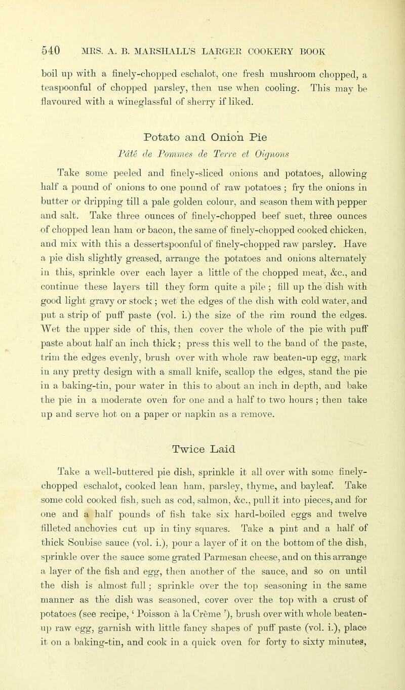 boil up with a finely-chopped eschalot, one fresh mushroom chopped, a teaspoonful of chopped parsley, then use when cooling. This may be flavoured with a wineglassful of sherry if liked. Potato and Onion Pie Pate de Pommes de Terre et Oignons Take some peeled and finely-sliced onions and potatoes, allowing half a pound of onions to one pound of raw potatoes ; fry the onions in butter or dripping till a pale golden colour, and season them with pepper and salt. Take three ounces of finely-chopped beef suet, three ounces of chopped lean ham or bacon, the same of finely-chopped cooked chicken, and mix with this a dessertspoonful of finely-chopped raw parsley. Have a pie dish slightly greased, arrange the potatoes and onions alternately in this, sprinkle over each layer a little of the chopped meat, &c., and continue these layers till they form quite a pile; fill up the dish with good light gravy or stock ; wet the edges of the dish with cold water, and put a strip of puff paste (vol. i.) the size of the rim round the edges. Wet the upper side of this, then cover the whole of the pie with puff paste about half an inch thick; press this well to the band of the paste, trim the edges evenly, brush over with whole raw beaten-up egg, mark in any pretty design with a small knife, scallop the edges, stand the pie in a baking-tin, pour water in this to about an inch in depth, and bake the pie in a moderate oven for one and a half to two hours ; then take up and serve hot on a paper or napkin as a remove. Twice Laid Take a well-buttered pie dish, sprinkle it all over with some finely- chopped eschalot, cooked lean ham, parsley, thyme, and bayleaf. Take some cold cooked fish, sirch as cod, salmon, &c., pull it into pieces, and for one and a half pounds of fish take six hard-boiled eggs and twelve filleted anchovies cut up in tiny squares. Take a pint and a half of thick Soubise sauce (vol. i.), pour a layer of it on the bottom of the dish, sprinkle over the sauce some grated Parmesan cheese, and on this arrange a layer of the fish and egg, then another of the sauce, and so on until the dish is almost full; sprinkle over the top seasoning in the same manner as the dish was seasoned, cover over the top with a crust of potatoes (see recipe, ‘ Poisson a la Creme ’), brush over with whole beaten- up raw egg, garnish with little fancy shapes of puff paste (vol. i.), place it on a baking-tin, and cook in a quick oven for forty to sixty minutes,