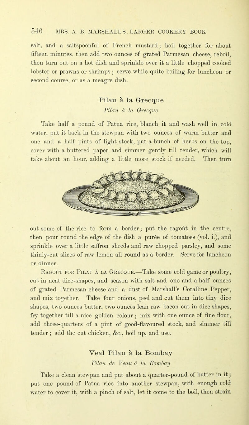 salt, and a saltspoonful of French mustard; boil together for about fifteen minutes, then add two ounces of grated Parmesan cheese, reboil, then turn out on a hot dish and sprinkle over it a little chopped cooked lobster or prawns or shrimps ; serve while quite boiling for luncheon or second course, or as a meagre dish. Pilau a la G-recque Pilau d la Grecque Take half a pound of Patna rice, blanch it and wash well in cold water, put it back in the stewpan with two ounces of warm butter and one and a half pints of light stock, put a bunch of herbs on the top, cover with a buttered paper and simmer gently till tender, which will take about an hour, adding a little moi’e stock if needed. Then turn out some of the rice to form a border; put the ragout in the centre, then pour round the edge of the dish a puree of tomatoes (vol. i.), and sprinkle over a little saffron shreds and raw chopped parsley, and some thinlv-cut slices of raw lemon all round as a border. Serve for luncheon or dinner. Ragout for Pilau a la Grecque.—Take some cold game or poultry, cut in neat dice-shapes, and season with salt and one and a half ounces of grated Parmesan cheese and a dust of Marshall’s Coralline Pepper, and mix together. Take four onions, peel and cut them into tiny dice shapes, two ounces butter, two ounces lean raw bacon cut in dice shapes, fry together till a nice golden colour ; mix with one ounce of fine flour, add three-quarters of a pint of good-flavoured stock, and simmer till tender; add the cut chicken, &c., boil up, and use. Veal Pilau a la Bombay Pilau cle Veau d la Bombay Take a clean stewpan and put about a quarter-pound of butter in it; put one pound of Patna rice into another stewpan, with enough cold water to cover it, with a pinch of salt, let it come to the boil, then strain