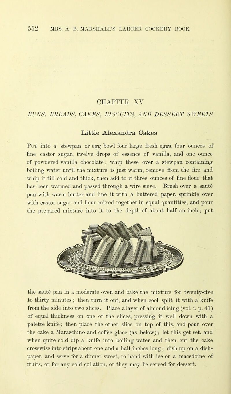 CHAPTER XV BUNS, BREADS, CAKES, BISCUITS, AND DESSERT SWEETS Little Alexandra Cakes Put into a stewpan or egg bowl four large fresh eggs, four ounces of fine castor sugar, twelve drops of essence of vanilla, and one ounce of powdered vanilla chocolate ; whip these over a stewpan containing boiling water until the mixture is just warm, remove from the fire and whip it till cold and thick, then add to it three ounces of fine flour that has been warmed and passed through a wire sieve. Brush over a saute pan with warm butter and line it with a buttered paper, sprinkle over with castor sugar and flour mixed together in equal quantities, and pour the prepared mixture into it to the depth of about half an inch; put the saute pan in a moderate oven and bake the mixture for twenty-five to thirty minutes ; then turn it out, and when cool split it with a knife from the side into two slices. Place a layer of almond icing (vol. i. p. 4-1) of equal thickness on one of the slices, pressing it well down with a palette knife; then place the other slice on top of this, and pour over the cake a Maraschino and coffee glace (as below); let this get set, and when quite cold dip a knife into boiling water and then cut the cake crosswise into strips about one and a half inches long ; dish up on a disli- paper, and serve for a dinner sweet, to hand with ice or a macedoine of fruits, or for any cold collation, or they may be served for dessert.