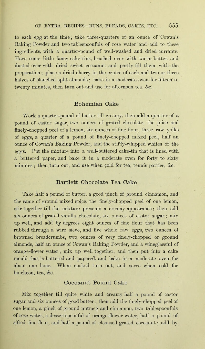 to each egg at the time; take three-quarters of an ounce of Cowan’s Baking Powder and two tablespoonfuls of rose water and add to these ingredients, with a quarter-pound of well-washed and dried currants. Have some little fancy cake-tins, brushed over with warm butter, and dusted over with dried sweet cocoanut, and partly fill them with the preparation; place a dried cherry in the centre of each and two or three halves of blanched split almonds; bake in a moderate oven for fifteen to twenty minutes, then turn out and use for afternoon tea, &c. Bohemian Cake Work a quarter-pound of butter till creamy, then add a quarter of a pound of castor sugar, two ounces of grated chocolate, the juice and finely-chopped peel of a lemon, six ounces of fine flour, three raw yolks of eggs, a quarter of a pound of finely-chopped mixed peel, half an ounce of Cowan’s Baking Powder, and the stiffly-whipped whites of the eggs. Put the mixture into a well-buttered cake-tin that is lined with a buttered paper, and bake it in a moderate oven for forty to sixty minutes; then turn out, and nse when cold for tea, tennis parties, &c. Bartlett Chocolate Tea Cake Take half a pound of butter, a good pinch of ground cinnamon, and the same of ground mixed spice, the finely-chopped peel of one lemon, stir together till the mixture presents a creamy appearance; then add six ounces of grated vanilla chocolate, six ounces of castor sugar; mix up well, and add by degrees eight ounces of fine flour that has been rubbed through a wire sieve, and five whole raw eggs, two ounces of browned breadcrumbs, two ounces of very finely-chopped or ground almonds, half an ounce of Cowan’s Baking Powder, and a wineglassful of orange-flower water; mix up well together, and then put into a cake mould that is buttered and papered, and bake in a moderate oven for about one hour. When cooked turn out, and serve when cold for luncheon, tea, &c. Cocoanut Pound Cake Mix together till quite white and creamy half a pound of castor sugar and six ounces of good butter ; then add the finely-chopped peel of one lemon, a pinch of ground nutmeg and cinnamon, two tablespoonfuls of rose water, a dessertspoonful of orange-flower water, half a pound of sifted fine flour, and half a pound of cleansed grated cocoanut; add by