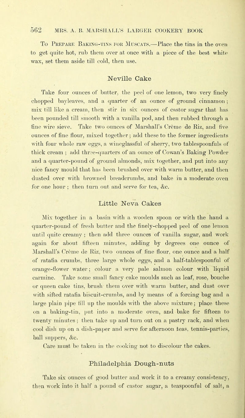 To Prepare Baking-tixs for Muscats.—Place the tins in the oven to get quite hot, rub them over at once with a piece of the best white wax, set them aside till cold, then use. Neville Cake Take four ounces of butter, the peel of one lemon, two very finely chopped bayleaves, and a quarter of an ounce of ground cinnamon ; mix till like a cream, then stir in six ounces of castor sugar that has been pounded till smooth with a vanilla pod, and then rubbed through a fine wire sieve. Take two ounces of Marshall’s Creme de Riz, and five ounces of fine Hour, mixed together; add these to the former ingredients with four whole raw eggs, a wineglassful of sherry, two tablespoonfuls of thick cream ; add three-quarters of an ounce of Cowan’s Baking Powder and a quarter-pound of ground almonds, mix together, and put into any nice fancy mould that has been brushed over with warm butter, and then dusted over with browned breadcrumbs, and bake in a moderate oven for one hour ; then turn out and serve for tea, &c. Little Neva Cakes Mix together in a basin with a wooden spoon or with the hand a quarter-pound of fresh butter and the finely-chopped peel of one lemon until quite creamy ; then add three ounces of vanilla sugar, and work again for about fifteen minutes, adding by degrees one ounce of Marshall’s Creme de Riz, two ounces of fine flour, one ounce and a half of ratafia crumbs, three large whole eggs, and a lialf-tablespoonful of orange-flower water; colour a very pale salmon colour with liquid carmine. Take some small fancy cake moulds such as leaf, rose, bouche or queen cake tins, brush them over with warm butter, and dust over with sifted ratafia biscuit-crumbs, and by means of a forcing bag and a large plain pipe fill up the moulds with the above mixture; place these on a baking-tin, put into a moderate oven, and bake for fifteen to twenty minutes ; then take up and turn out on a pastry rack, and when cool dish up on a dish-paper and serve for afternoon teas, tennis-parties, ball suppers, &c. Care must be taken in the cooking not to discolour the cakes. Philadelphia Dough-nuts Take six ounces of good butter and work it to a creamy consistency, then work into it half a pound of castor sugar, a teaspoonful of salt, a