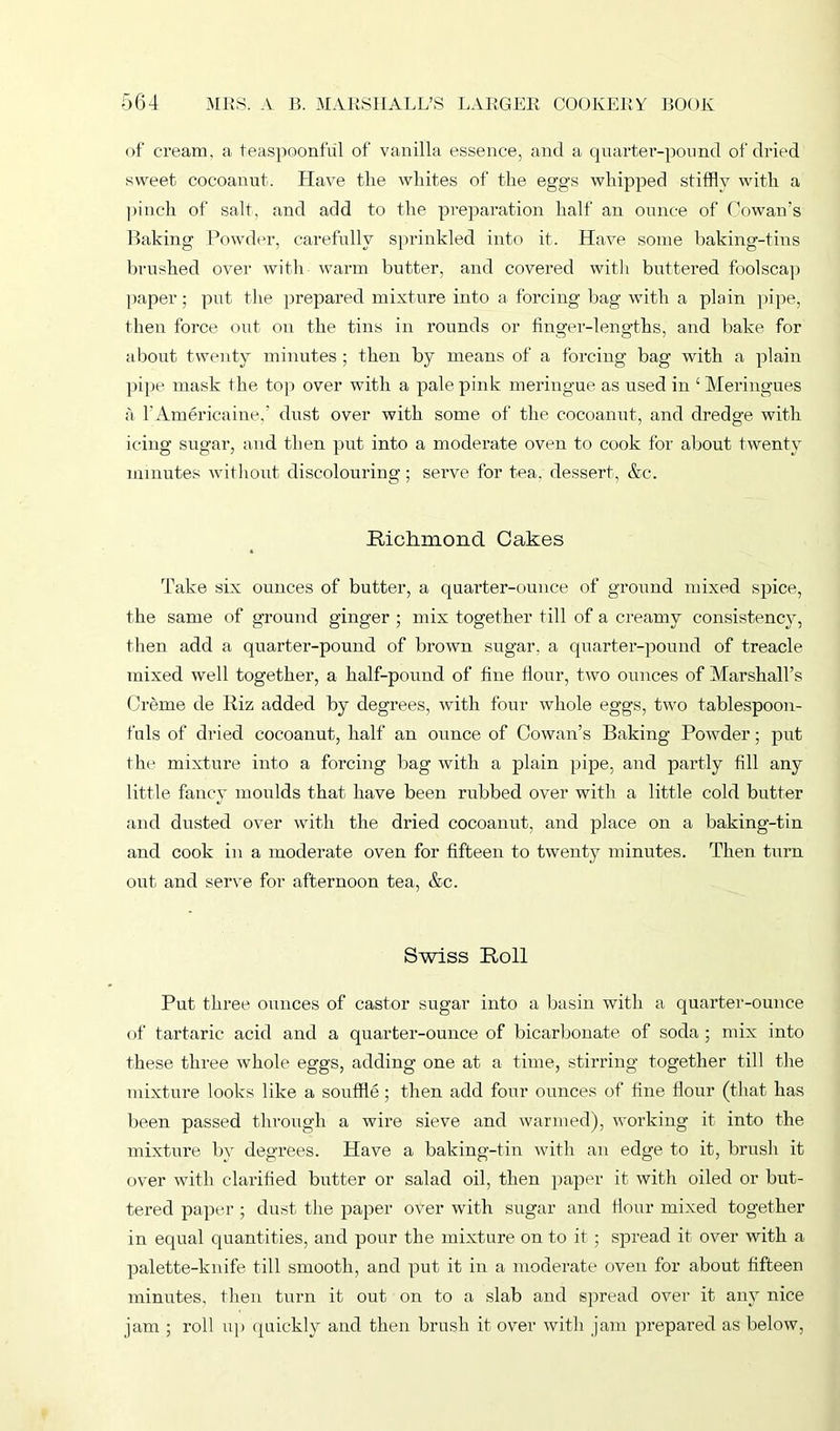 of cream, a teaspoonful of vanilla essence, and a quarter-pound of dried sweet cocoanut. Have tlie whites of the eggs whipped stiffly with a pinch of salt, and add to the preparation half an ounce of Cowan’s Baking Powder, carefully sprinkled into it. Have some baking-tins brushed over with warm butter, and covered with buttered foolscap paper; put the prepared mixture into a forcing bag with a plain pipe, then force out on the tins in rounds or finger-lengths, and bake for about twenty minutes ; then by means of a forcing bag with a plain pipe mask the. top over with a pale pink meringue as used in ‘Meringues a l’Americaine,’ dust over with some of the cocoanut, and dredge with icing sugar, and then put into a moderate oven to cook for about twenty minutes without discolouring; serve for tea. dessert, &c. Richmond Cakes Take six ounces of butter, a quarter-ounce of ground mixed spice, the same of ground ginger ; mix together till of a creamy consistency, then add a quarter-pound of brown sugar, a quarter-pound of treacle mixed well together, a half-pound of fine flour, two ounces of Marshall’s Creme cle Riz added by degrees, with four whole eggs, two tablespoon- fuls of dried cocoanut, half an ounce of Cowan’s Baking Powder; put the mixture into a forcing bag with a plain pipe, and partly fill any little fancy moulds that have been rubbed over with a little cold butter and dusted over with the dried cocoanut, and place on a baking-tin and cook in a moderate oven for fifteen to twenty minutes. Then turn out and serve for afternoon tea, &c. Swiss Roll Put three ounces of castor sugar into a basin with a quarter-ounce of tartaric acid and a quarter-ounce of bicarbonate of soda ; mix into these three whole eggs, adding one at a time, stirring together till the mixture looks like a souffle; then add four ounces of fine flour (that has been passed through a wire sieve and warmed), working it into the mixture by degrees. Have a baking-tin with an edge to it, brush it over with clarified butter or salad oil, then paper it with oiled or but- tered paper ; dust the paper over with sugar and Hour mixed together in equal quantities, and pour the mixture on to it ; spread it over with a palette-knife till smooth, and put it in a moderate oven for about fifteen minutes, then turn it out on to a slab and spread over it any nice jam ; roll up quickly and then brush it over with jam prepared as below,