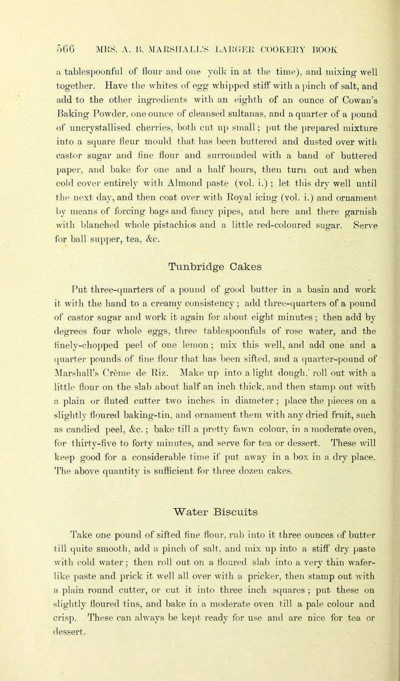 a tablespoonful of flour and one yolk in at the time), and mixing well together. Have the whites of egg whipped stiff’ with a pinch of salt, and add to the other ingredients with an eighth of an ounce of Cowan's Baking Powder, one ounce of cleansed sultanas, and a quarter of a pound of uncrystallised cherries, both cut up small; put the prepared mixture into a square fleur mould that has been buttered and dusted over with castor sugar and fine flour and surrounded with a band of buttered paper, and bake for one and a half hours, then turn out and when cold cover entirely with Almond paste (vol. i.) ; let this dry well until the next day, and then coat over with Royal icing (vol. i.) and ornament by means of forcing bags and fancy pipes, and here and there garnish with blanched whole pistachios and a little red-coloured sugar. Serve for ball supper, tea, &c. Tunbridge Cakes Put three-quarters of a pound of good butter in a basin and work it with the hand to a creamy consistency ; add three-quarters of a pound of castor sugar and work it again for about eight minutes; then add by degrees four whole eggs, three tablespoonfuls of rose water, and the finely-chopped peel of one lemon; mix this well, and add one and a quarter pounds of fine flour that has been sifted, and a quarter-pound of Marshall’s Creme de Riz. Make up into a light dough.' roll out with a little flour on the slat) about half an inch thick, and then stamp out with a plain or fluted cutter two inches in diameter ; place the pieces on a slightly floured baking-tin, and ornament them with any dried fruit, such as candied peel, &c.; bake till a pretty fawn colour, in a moderate oven, for thirty-five to forty minutes, and serve for tea or dessert. These will keep good for a considerable time if put away in a box in a dry place. The above quantity is sufficient for three dozen cakes. Water Biscuits Take one pound of sifted tine flour, rub into it three ounces of butter till quite smooth, add a pinch of salt, and mix up into a stiff dry paste with cold water; then roll out on a floured slab into a very thin wafer- like paste and prick it well all over with a pricker, then stamp out with a plain round cutter, or cut it into three inch squares ; put these on slightly floured tins, and bake in a moderate oven till a pale colour and crisp. These can always be kept ready for use and are nice for tea or dessert.