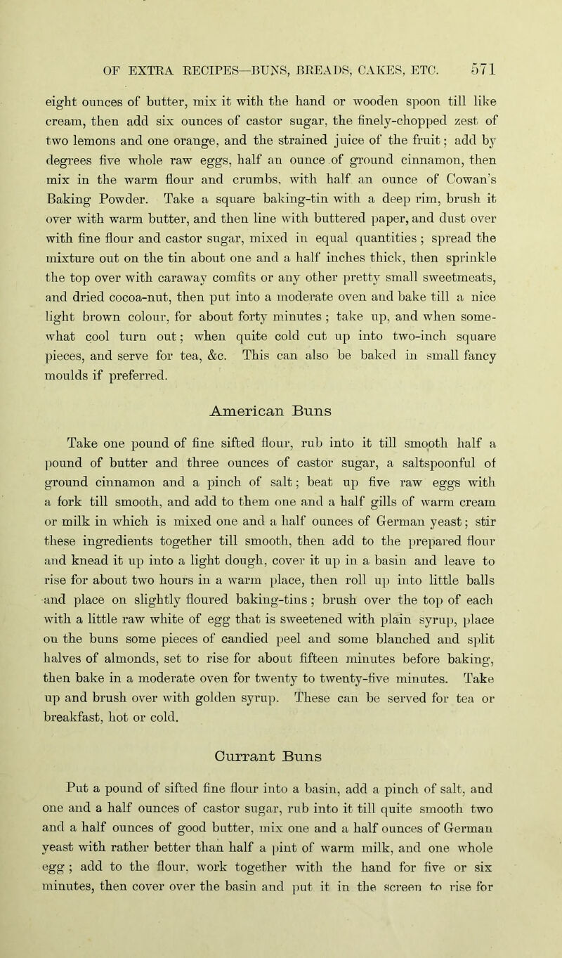 eight ounces of butter, mix it with the hand or wooden spoon till like cream, then add six ounces of castor sugar, the finely-chopped zest of two lemons and one orange, and the strained juice of the fruit; add b}T degrees five whole raw eggs, half an ounce of ground cinnamon, then mix in the warm flour and crumbs, with half an ounce of Cowan’s Baking Powder. Take a square baking-tin with a deep rim, brush it over with warm butter, and then line with buttered paper, and dust over with fine flour and castor sugar, mixed in equal quantities ; spread the mixture out on the tin about one and a half inches thick, then sprinkle the top over with caraway comfits or any other pretty small sweetmeats, and dried cocoa-nut, then put into a moderate oven and bake till a nice light brown colour, for about forty minutes ; take up, and when some- what cool turn out; when quite cold cut up into two-inch square pieces, and serve for tea, &c. This can also be baked in small fancy moulds if preferred. American Buns Take one pound of fine sifted flour, rub into it till smooth half a pound of butter and three ounces of castor sugar, a saltspoonful of ground cinnamon and a pinch of salt; beat up five raw eggs with a fork till smooth, and add to them one and a half gills of warm cream or milk in which is mixed one and a half ounces of German yeast; stir these ingredients together till smooth, then add to the prepared flour and knead it up into a light dough, cover it up in a basin and leave to rise for about two hours in a warm place, then roll up into little balls and place on slightly floured baking-tins ; brush over the top of each with a little raw white of egg that is sweetened with plain syrup, place on the buns some pieces of candied peel and some blanched and split halves of almonds, set to rise for about fifteen minutes before baking, then bake in a moderate oven for twenty to twenty-five minutes. Take up and brush over with golden syrup. These can be served for tea or breakfast, hot or cold. Currant Buns Put a pound of sifted fine flour into a basin, add a pinch of salt, and one and a half ounces of castor sugar, rub into it till quite smooth two and a half ounces of good butter, mix one and a half ounces of German yeast with rather better than half a pint of warm milk, and one whole egg ; add to the flour, work together with the hand for five or six minutes, then cover over the basin and put it in the screen t,o rise for