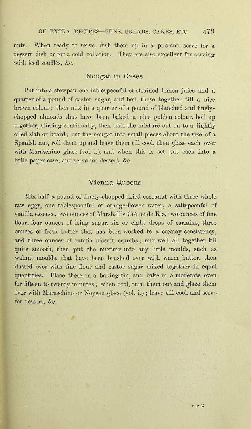 nuts. When ready to serve, dish them up in a pile and serve for a dessert dish or for a cold collation. They are also excellent for serving with iced souffles, &c. Nougat in Cases Put into a stewpan one tablespoonful of strained lemon juice and a quarter of a pound of castor sugar, and boil these together till a nice brown colour ; then mix in a quarter of a pound of blanched and finely- chopped almonds that have been baked a nice golden colour, boil up together, stirring continually, then turn the mixture out on to a lightly oiled slab or board; cut the nougat into small pieces about the size of a Spanish nut, roll them up and leave them till cool, then glaze each over with Maraschino glace (vol. i.), and when this is set put each into a little paper case, and serve for dessert, &c. Vienna Queens Mix half a pound of finely-chopped dried cocoanut with three whole raw eggs, one tablespoonful of orange-flower water, a saltspoonful of vanilla essence, two ounces of Marshall’s Creme de Riz, two ounces of fine flour, four ounces of icing sugar, six or eight drops of carmine, three ounces of fresh butter that has been worked to a creamy consistency, and three ounces of ratafia biscuit crumbs; mix well all together till quite smooth, then put the mixture into any little moulds, such as walnut moulds, that have been brushed over with warm butter, then dusted over with fine flour and castor sugar mixed together in equal quantities. Place these on a baking-tin, and bake in a moderate oven for fifteen to twenty minutes; when cool, turn them out and glaze them over with Maraschino or Noyeau glace (vol. i.) ; leave till cool, and serve for dessert, &c. p p 2