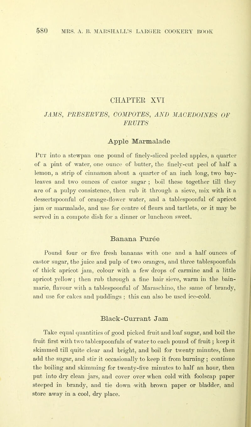 CHAPTER XYI JAMS, PRESERVES, COMPOTES, AND MACEDOINES OF FRUITS Apple Marmalade Put into a stewpan one pound of finely-sliced peeled apples, a quarter of a pint of water, one ounce of butter, the finely-cut peel of half a lemon, a strip of cinnamon about a quarter of an inch long, two bay- leaves and two ounces of castor sugar ; boil these together till they are of a pulpy consistence, then rub it through a sieve, mix with it a dessertspoonful of orange-flower water, and a tablespoonful of apricot jam or marmalade, and use for centre of fleurs and tartlets, or it may be served in a compote dish for a dinner or luncheon sweet. Banana Puree Pound four or five fresh bananas with one and a half ounces of castor sugar, the juice and pulp of two oranges, and three tablespoonfuls of thick apricot jam, colour with a few drops of carmine and a little apricot yellow; then rub through a fine hair sieve, warm in the bain- marie, flavour with a tablespoonful of Maraschino, the same of brandy, and use for cakes and puddings ; this can also be used ice-cold. Black-Currant Jam Take equal quantities of good picked fruit and loaf sugar, and boil the fruit first with two tablespoonfuls of water to each pound of fruit; keep it skimmed till quite clear and bright, and boil for twenty minutes, then add the sugar, and stir it occasionally to keep it from burning ; continue the boiling and skimming for twenty-five minutes to half an hour, then put into dry clean jars, and cover over when cold with foolscap paper steeped in brandy, and tie down with brown paper or bladder, and store away in a cool, dry place.