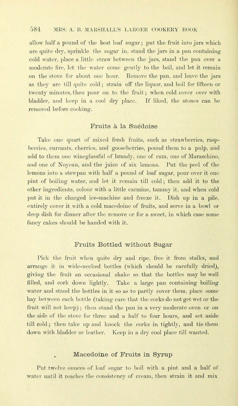 allow half a pound of the best loaf sugar; put the fruit into jars which are quite dry, sprinkle the sugar in, stand the jars in a pan containing cold water, place a little straw between the jars, stand the pan over a moderate tire, let the water come gently to the boil, and let it remain on the stove for about one hour. Remove the pan, and leave the jars as they are till quite cold; strain off the liquor, and boil for fifteen or twenty minutes, then pour on to the fruit; when cold cover over with bladder, and keep in a cool dry place. If liked, the stones cair be removed before cooking. Fruits a la Suedoise Take one quart of mixed fresh fruits, such as strawberries, rasp- berries, currants, cherries, and gooseberries, pound them to a pulp, and add to them one wineglassful of brandy, one of rum, one of Maraschino, and one of Noyeau, and the juice of six lemons. Put the peel of the lemons into a stewpan with half a pound of loaf sugar, pour over it one pint of boiling water, and let it remain till cold; then add it to the other ingredients, colour with a little carmine, tammy it, and when cold put it in the charged ice-machine and freeze it. Dish up in a pile, entirely cover it with a cold macedoine of fruits, and serve in a bowl or deep dish for dinner after the remove or for a sweet, in which case some fancy cakes should be handed with it. Fruits Bottled without Sugar Pick the fruit when qidte dry and ripe, free it from stalks, and arrange it in wide-necked bottles (which should be carefully dried), giving the fruit an occasional shake so that the bottles may be well filled, and cork down lightly. Take a large pan containing boiling water and stand the bottles in it so as to partly cover them, place some hay between each bottle (taking care that the corks do not get wet or the fruit will not keep) ; then stand the pan in a very moderate oven or on the side of the stove for three and a half to four hours, and set aside till cold; then take up and knock the corks in tightly, and tie them down with bladder or leather. Keep in a dry cool place till wanted. , Macedoine of Fruits in Syrup Put twelve ounces of loaf sugar to boil with a pint and a half of water until it reaches the consistency of cream, then strain it and mix